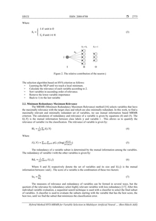 IJECE ISSN: 2088-8708 
Hybrid Method HVS-MRMR for Variable Selection in Multilayer Artificial Neural … (Ben-Hdech Adil)
2775
Where
δi = {
1 if unit iϵ O
Ci if unit i ∈ H
(3)
Figure 2. The relative contribution of the neuron j
The selection algorithm based on HVS criterion as follows:
̶ Learning the MLP until we reach a local minimum.
̶ Calculate the relevance of each variable according to 2.
̶ Sort variables in ascending order of relevance.
̶ Remove the lower variable importance
̶ Back to 1) to the last variable
2.2. Minimum Redundancy Maximum Relevance
The MRMR (Minimum Redundancy Maximum Relevance) method [16] selects variables that have
the maximally relevance with the target class and which are also minimally redundant. In this work, to find a
maximally relevant and minimally redundant set of variables, we use mutual information based MRMR
criterion. The calculation of redundancy and relevance of a variable is given by equations (4) and (5). The
I(i, Y) is the mutual information between class labels y and variable i . This allows us to quantify the
relevance of variable i to the classification. The relevance of variable is given by:
Rli =
1
|S|2
∑ I(i, Y)y (4)
Where
𝐼(𝑖, 𝑌) = ∑ ∑ 𝑝(𝑖, 𝑦)log(
𝑝(𝑖,𝑦)
𝑝(𝑖)𝑝(𝑦)𝑦∈𝑌𝑖∈𝑆 ) (5)
The redundancy of a variable subset is determined by the mutual information among the variables.
The redundancy of variable i with the other variables is given by:
Rdi =
1
|𝑆|2
∑ 𝐼(𝑖, 𝑗)𝑖∈𝑆 (6)
Where S and |S| respectively denote the set of variables and its size and I(i, j) is the mutual
information between i and j . The score of a variable is the combination of these two factors:
Sci =
Rli
Rdi
(7)
The measures of relevance and redundancy of variables can be formed in several ways, but the
quotient of the relevance by redundancy select highly relevant variables with less redundancy [17]. After this
individual variable evaluation, a sequential search technique is used with a classifier to select the final subset
of variables. A classifier is used to evaluate the subsets starting with the variable that has the best score, the
best two, until we find the subset that minimizes the classification error.
 