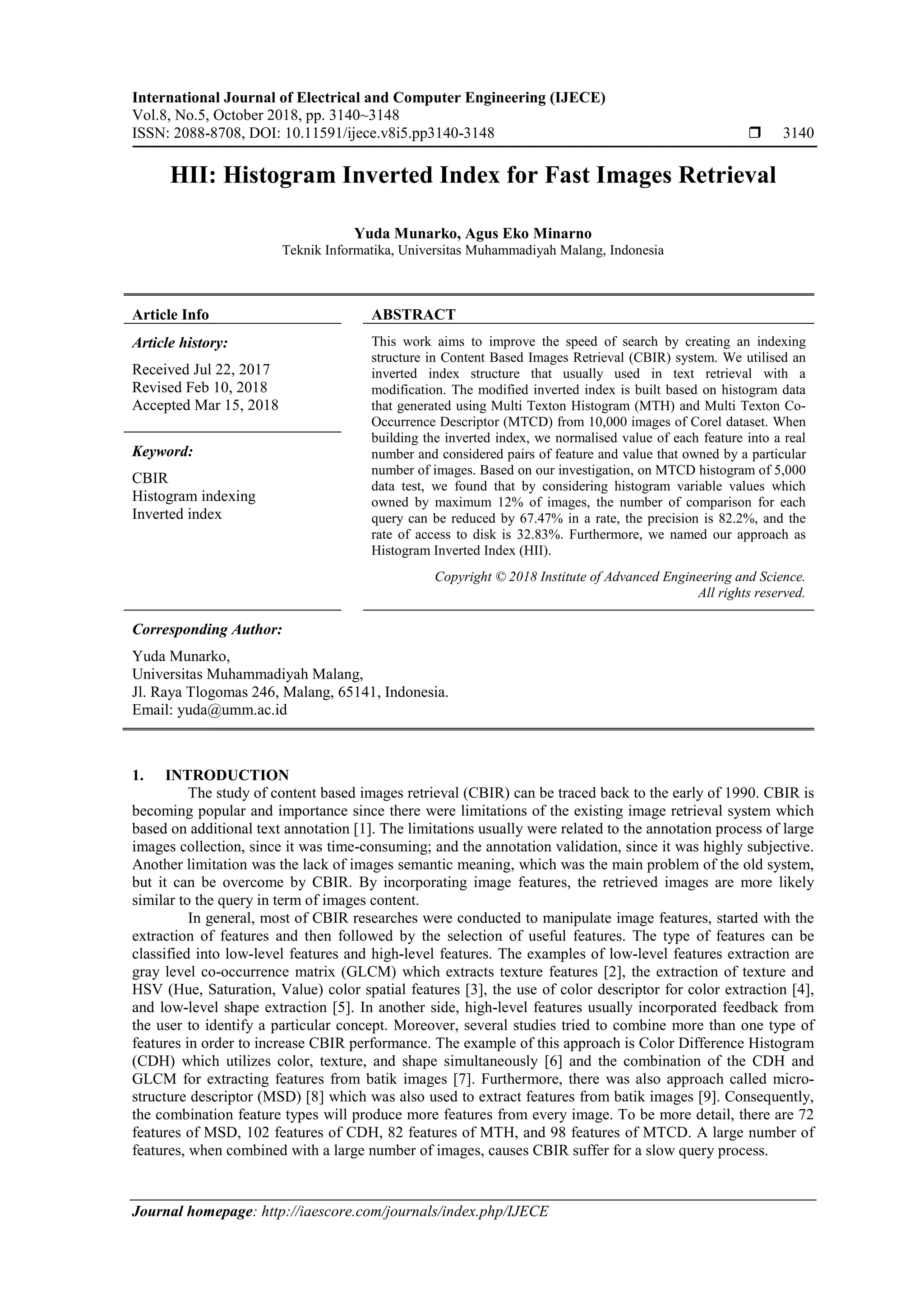 International Journal of Electrical and Computer Engineering (IJECE)
Vol.8, No.5, October 2018, pp. 3140~3148
ISSN: 2088-8708, DOI: 10.11591/ijece.v8i5.pp3140-3148  3140
Journal homepage: http://iaescore.com/journals/index.php/IJECE
HII: Histogram Inverted Index for Fast Images Retrieval
Yuda Munarko, Agus Eko Minarno
Teknik Informatika, Universitas Muhammadiyah Malang, Indonesia
Article Info ABSTRACT
Article history:
Received Jul 22, 2017
Revised Feb 10, 2018
Accepted Mar 15, 2018
This work aims to improve the speed of search by creating an indexing
structure in Content Based Images Retrieval (CBIR) system. We utilised an
inverted index structure that usually used in text retrieval with a
modification. The modified inverted index is built based on histogram data
that generated using Multi Texton Histogram (MTH) and Multi Texton Co-
Occurrence Descriptor (MTCD) from 10,000 images of Corel dataset. When
building the inverted index, we normalised value of each feature into a real
number and considered pairs of feature and value that owned by a particular
number of images. Based on our investigation, on MTCD histogram of 5,000
data test, we found that by considering histogram variable values which
owned by maximum 12% of images, the number of comparison for each
query can be reduced by 67.47% in a rate, the precision is 82.2%, and the
rate of access to disk is 32.83%. Furthermore, we named our approach as
Histogram Inverted Index (HII).
Keyword:
CBIR
Histogram indexing
Inverted index
Copyright © 2018 Institute of Advanced Engineering and Science.
All rights reserved.
Corresponding Author:
Yuda Munarko,
Universitas Muhammadiyah Malang,
Jl. Raya Tlogomas 246, Malang, 65141, Indonesia.
Email: yuda@umm.ac.id
1. INTRODUCTION
The study of content based images retrieval (CBIR) can be traced back to the early of 1990. CBIR is
becoming popular and importance since there were limitations of the existing image retrieval system which
based on additional text annotation [1]. The limitations usually were related to the annotation process of large
images collection, since it was time-consuming; and the annotation validation, since it was highly subjective.
Another limitation was the lack of images semantic meaning, which was the main problem of the old system,
but it can be overcome by CBIR. By incorporating image features, the retrieved images are more likely
similar to the query in term of images content.
In general, most of CBIR researches were conducted to manipulate image features, started with the
extraction of features and then followed by the selection of useful features. The type of features can be
classified into low-level features and high-level features. The examples of low-level features extraction are
gray level co-occurrence matrix (GLCM) which extracts texture features [2], the extraction of texture and
HSV (Hue, Saturation, Value) color spatial features [3], the use of color descriptor for color extraction [4],
and low-level shape extraction [5]. In another side, high-level features usually incorporated feedback from
the user to identify a particular concept. Moreover, several studies tried to combine more than one type of
features in order to increase CBIR performance. The example of this approach is Color Difference Histogram
(CDH) which utilizes color, texture, and shape simultaneously [6] and the combination of the CDH and
GLCM for extracting features from batik images [7]. Furthermore, there was also approach called micro-
structure descriptor (MSD) [8] which was also used to extract features from batik images [9]. Consequently,
the combination feature types will produce more features from every image. To be more detail, there are 72
features of MSD, 102 features of CDH, 82 features of MTH, and 98 features of MTCD. A large number of
features, when combined with a large number of images, causes CBIR suffer for a slow query process.
 