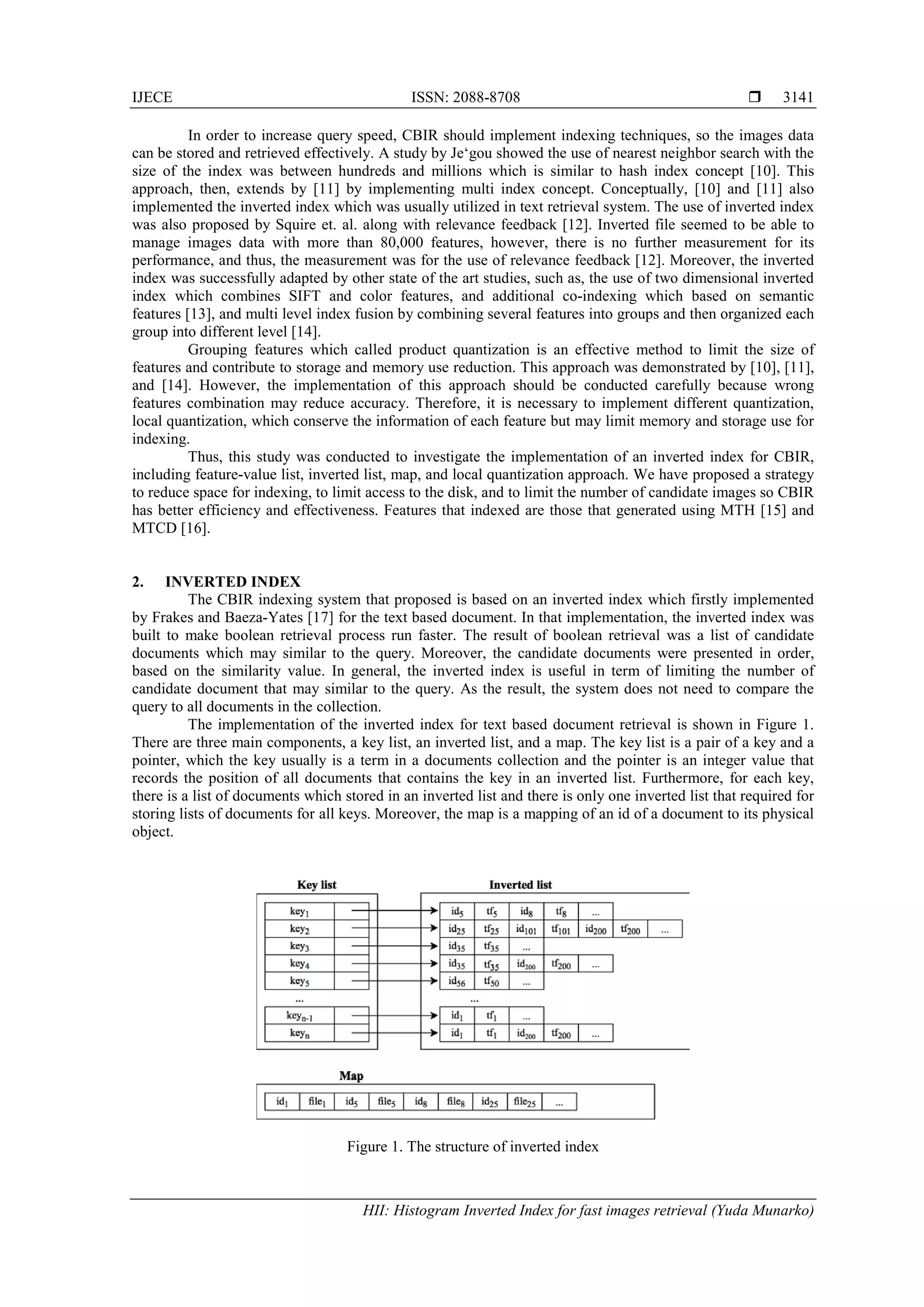 IJECE ISSN: 2088-8708 
HII: Histogram Inverted Index for fast images retrieval (Yuda Munarko)
3141
In order to increase query speed, CBIR should implement indexing techniques, so the images data
can be stored and retrieved effectively. A study by Je‘gou showed the use of nearest neighbor search with the
size of the index was between hundreds and millions which is similar to hash index concept [10]. This
approach, then, extends by [11] by implementing multi index concept. Conceptually, [10] and [11] also
implemented the inverted index which was usually utilized in text retrieval system. The use of inverted index
was also proposed by Squire et. al. along with relevance feedback [12]. Inverted file seemed to be able to
manage images data with more than 80,000 features, however, there is no further measurement for its
performance, and thus, the measurement was for the use of relevance feedback [12]. Moreover, the inverted
index was successfully adapted by other state of the art studies, such as, the use of two dimensional inverted
index which combines SIFT and color features, and additional co-indexing which based on semantic
features [13], and multi level index fusion by combining several features into groups and then organized each
group into different level [14].
Grouping features which called product quantization is an effective method to limit the size of
features and contribute to storage and memory use reduction. This approach was demonstrated by [10], [11],
and [14]. However, the implementation of this approach should be conducted carefully because wrong
features combination may reduce accuracy. Therefore, it is necessary to implement different quantization,
local quantization, which conserve the information of each feature but may limit memory and storage use for
indexing.
Thus, this study was conducted to investigate the implementation of an inverted index for CBIR,
including feature-value list, inverted list, map, and local quantization approach. We have proposed a strategy
to reduce space for indexing, to limit access to the disk, and to limit the number of candidate images so CBIR
has better efficiency and effectiveness. Features that indexed are those that generated using MTH [15] and
MTCD [16].
2. INVERTED INDEX
The CBIR indexing system that proposed is based on an inverted index which firstly implemented
by Frakes and Baeza-Yates [17] for the text based document. In that implementation, the inverted index was
built to make boolean retrieval process run faster. The result of boolean retrieval was a list of candidate
documents which may similar to the query. Moreover, the candidate documents were presented in order,
based on the similarity value. In general, the inverted index is useful in term of limiting the number of
candidate document that may similar to the query. As the result, the system does not need to compare the
query to all documents in the collection.
The implementation of the inverted index for text based document retrieval is shown in Figure 1.
There are three main components, a key list, an inverted list, and a map. The key list is a pair of a key and a
pointer, which the key usually is a term in a documents collection and the pointer is an integer value that
records the position of all documents that contains the key in an inverted list. Furthermore, for each key,
there is a list of documents which stored in an inverted list and there is only one inverted list that required for
storing lists of documents for all keys. Moreover, the map is a mapping of an id of a document to its physical
object.
Figure 1. The structure of inverted index
 