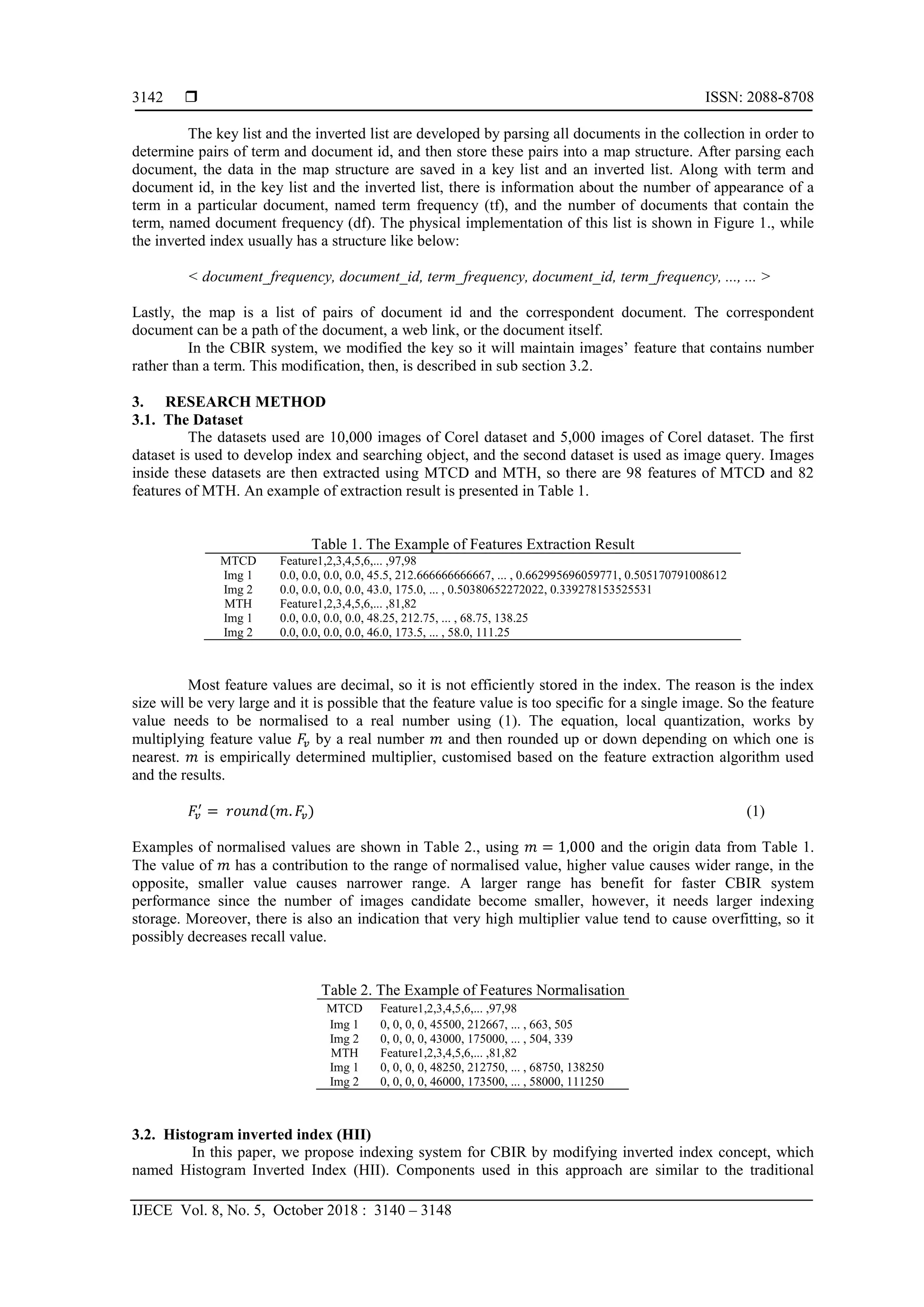  ISSN: 2088-8708
IJECE Vol. 8, No. 5, October 2018 : 3140 – 3148
3142
The key list and the inverted list are developed by parsing all documents in the collection in order to
determine pairs of term and document id, and then store these pairs into a map structure. After parsing each
document, the data in the map structure are saved in a key list and an inverted list. Along with term and
document id, in the key list and the inverted list, there is information about the number of appearance of a
term in a particular document, named term frequency (tf), and the number of documents that contain the
term, named document frequency (df). The physical implementation of this list is shown in Figure 1., while
the inverted index usually has a structure like below:
< document_frequency, document_id, term_frequency, document_id, term_frequency, ..., ... >
Lastly, the map is a list of pairs of document id and the correspondent document. The correspondent
document can be a path of the document, a web link, or the document itself.
In the CBIR system, we modified the key so it will maintain images’ feature that contains number
rather than a term. This modification, then, is described in sub section 3.2.
3. RESEARCH METHOD
3.1. The Dataset
The datasets used are 10,000 images of Corel dataset and 5,000 images of Corel dataset. The first
dataset is used to develop index and searching object, and the second dataset is used as image query. Images
inside these datasets are then extracted using MTCD and MTH, so there are 98 features of MTCD and 82
features of MTH. An example of extraction result is presented in Table 1.
Table 1. The Example of Features Extraction Result
MTCD Feature1,2,3,4,5,6,... ,97,98
Img 1 0.0, 0.0, 0.0, 0.0, 45.5, 212.666666666667, ... , 0.662995696059771, 0.505170791008612
Img 2 0.0, 0.0, 0.0, 0.0, 43.0, 175.0, ... , 0.50380652272022, 0.339278153525531
MTH Feature1,2,3,4,5,6,... ,81,82
Img 1 0.0, 0.0, 0.0, 0.0, 48.25, 212.75, ... , 68.75, 138.25
Img 2 0.0, 0.0, 0.0, 0.0, 46.0, 173.5, ... , 58.0, 111.25
Most feature values are decimal, so it is not efficiently stored in the index. The reason is the index
size will be very large and it is possible that the feature value is too specific for a single image. So the feature
value needs to be normalised to a real number using (1). The equation, local quantization, works by
multiplying feature value 𝐹𝑣 by a real number 𝑚 and then rounded up or down depending on which one is
nearest. 𝑚 is empirically determined multiplier, customised based on the feature extraction algorithm used
and the results.
𝐹𝑣
′
= 𝑟𝑜𝑢𝑛𝑑(𝑚. 𝐹𝑣) (1)
Examples of normalised values are shown in Table 2., using 𝑚 = 1,000 and the origin data from Table 1.
The value of 𝑚 has a contribution to the range of normalised value, higher value causes wider range, in the
opposite, smaller value causes narrower range. A larger range has benefit for faster CBIR system
performance since the number of images candidate become smaller, however, it needs larger indexing
storage. Moreover, there is also an indication that very high multiplier value tend to cause overfitting, so it
possibly decreases recall value.
Table 2. The Example of Features Normalisation
MTCD Feature1,2,3,4,5,6,... ,97,98
Img 1 0, 0, 0, 0, 45500, 212667, ... , 663, 505
Img 2 0, 0, 0, 0, 43000, 175000, ... , 504, 339
MTH Feature1,2,3,4,5,6,... ,81,82
Img 1 0, 0, 0, 0, 48250, 212750, ... , 68750, 138250
Img 2 0, 0, 0, 0, 46000, 173500, ... , 58000, 111250
3.2. Histogram inverted index (HII)
In this paper, we propose indexing system for CBIR by modifying inverted index concept, which
named Histogram Inverted Index (HII). Components used in this approach are similar to the traditional
 