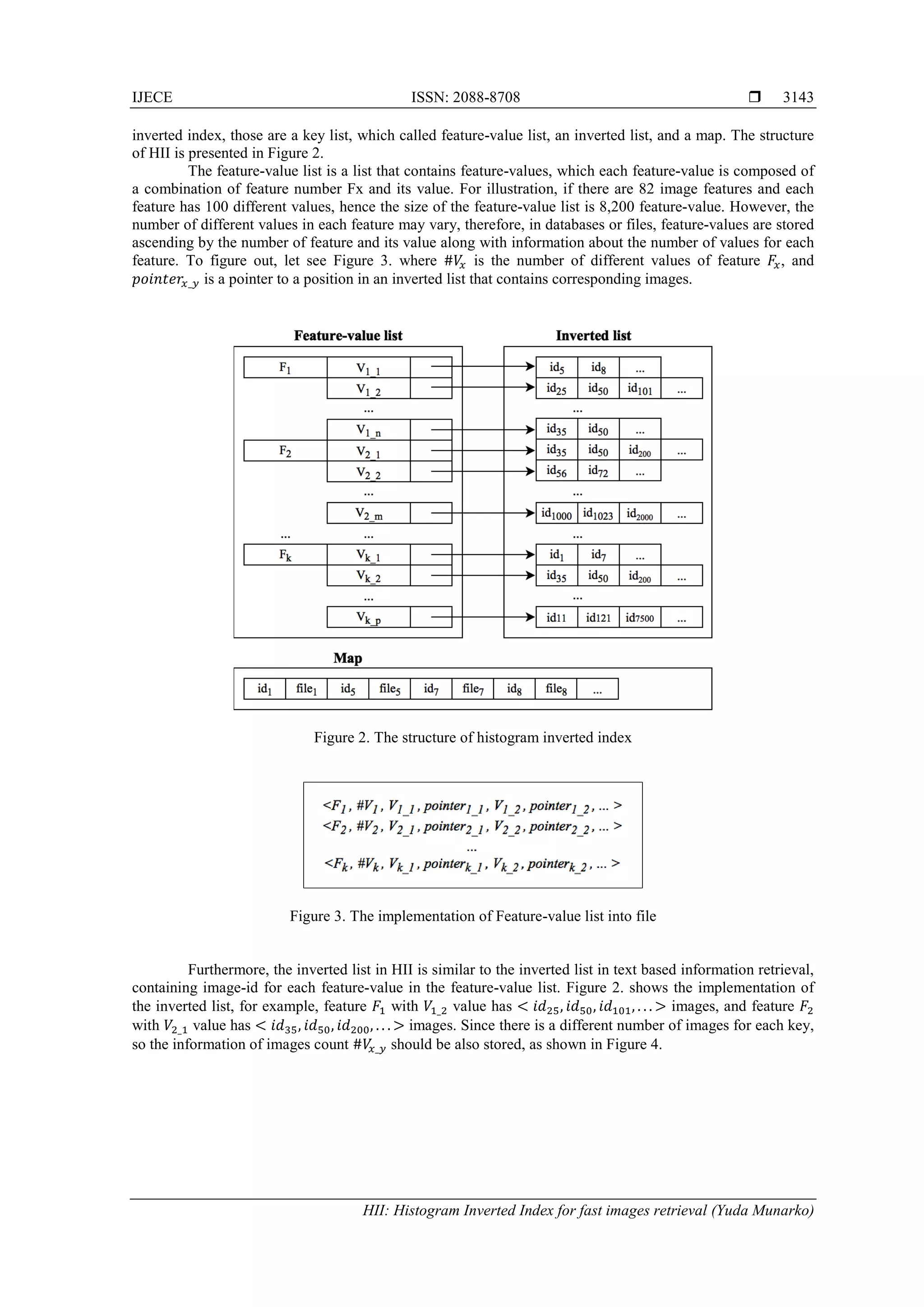 IJECE ISSN: 2088-8708 
HII: Histogram Inverted Index for fast images retrieval (Yuda Munarko)
3143
inverted index, those are a key list, which called feature-value list, an inverted list, and a map. The structure
of HII is presented in Figure 2.
The feature-value list is a list that contains feature-values, which each feature-value is composed of
a combination of feature number Fx and its value. For illustration, if there are 82 image features and each
feature has 100 different values, hence the size of the feature-value list is 8,200 feature-value. However, the
number of different values in each feature may vary, therefore, in databases or files, feature-values are stored
ascending by the number of feature and its value along with information about the number of values for each
feature. To figure out, let see Figure 3. where #𝑉𝑥 is the number of different values of feature 𝐹𝑥, and
𝑝𝑜𝑖𝑛𝑡𝑒𝑟𝑥_𝑦 is a pointer to a position in an inverted list that contains corresponding images.
Figure 2. The structure of histogram inverted index
Figure 3. The implementation of Feature-value list into file
Furthermore, the inverted list in HII is similar to the inverted list in text based information retrieval,
containing image-id for each feature-value in the feature-value list. Figure 2. shows the implementation of
the inverted list, for example, feature 𝐹1 with 𝑉1_2 value has < 𝑖𝑑25, 𝑖𝑑50, 𝑖𝑑101, . . . > images, and feature 𝐹2
with 𝑉2_1 value has < 𝑖𝑑35, 𝑖𝑑50, 𝑖𝑑200, . . . > images. Since there is a different number of images for each key,
so the information of images count #𝑉𝑥_𝑦 should be also stored, as shown in Figure 4.
 