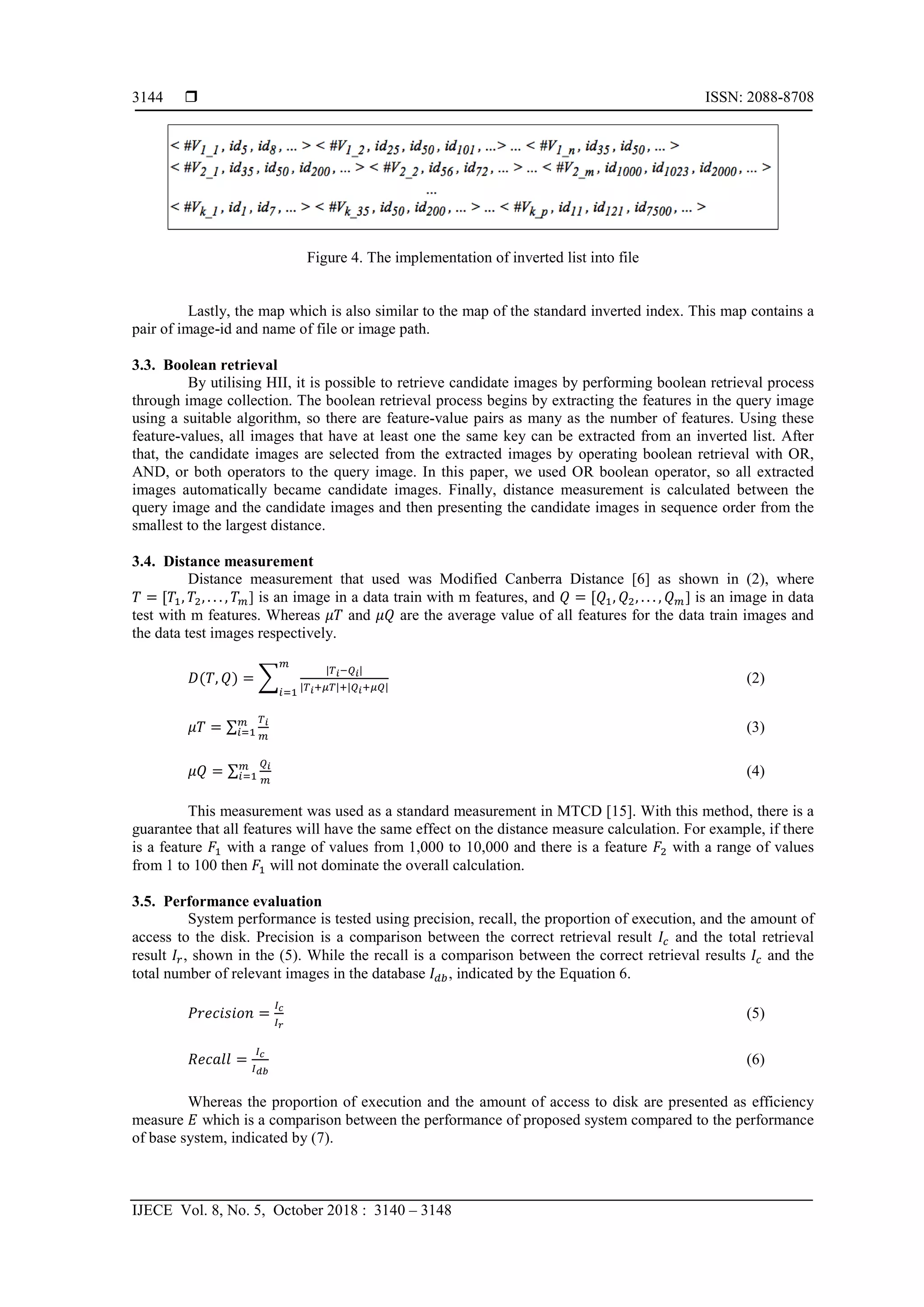  ISSN: 2088-8708
IJECE Vol. 8, No. 5, October 2018 : 3140 – 3148
3144
Figure 4. The implementation of inverted list into file
Lastly, the map which is also similar to the map of the standard inverted index. This map contains a
pair of image-id and name of file or image path.
3.3. Boolean retrieval
By utilising HII, it is possible to retrieve candidate images by performing boolean retrieval process
through image collection. The boolean retrieval process begins by extracting the features in the query image
using a suitable algorithm, so there are feature-value pairs as many as the number of features. Using these
feature-values, all images that have at least one the same key can be extracted from an inverted list. After
that, the candidate images are selected from the extracted images by operating boolean retrieval with OR,
AND, or both operators to the query image. In this paper, we used OR boolean operator, so all extracted
images automatically became candidate images. Finally, distance measurement is calculated between the
query image and the candidate images and then presenting the candidate images in sequence order from the
smallest to the largest distance.
3.4. Distance measurement
Distance measurement that used was Modified Canberra Distance [6] as shown in (2), where
𝑇 = [𝑇1, 𝑇2, . . . , 𝑇 𝑚] is an image in a data train with m features, and 𝑄 = [𝑄1, 𝑄2, . . . , 𝑄 𝑚] is an image in data
test with m features. Whereas 𝜇𝑇 and 𝜇𝑄 are the average value of all features for the data train images and
the data test images respectively.
𝐷(𝑇, 𝑄) = �
|𝑇 𝑖−𝑄 𝑖|
|𝑇 𝑖+𝜇𝑇|+|𝑄 𝑖+𝜇𝑄|
𝑚
𝑖=1
(2)
𝜇𝑇 = ∑
𝑇 𝑖
𝑚
𝑚
𝑖=1 (3)
𝜇𝑄 = ∑
𝑄 𝑖
𝑚
𝑚
𝑖=1 (4)
This measurement was used as a standard measurement in MTCD [15]. With this method, there is a
guarantee that all features will have the same effect on the distance measure calculation. For example, if there
is a feature 𝐹1 with a range of values from 1,000 to 10,000 and there is a feature 𝐹2 with a range of values
from 1 to 100 then 𝐹1 will not dominate the overall calculation.
3.5. Performance evaluation
System performance is tested using precision, recall, the proportion of execution, and the amount of
access to the disk. Precision is a comparison between the correct retrieval result 𝐼𝑐 and the total retrieval
result 𝐼𝑟, shown in the (5). While the recall is a comparison between the correct retrieval results 𝐼𝑐 and the
total number of relevant images in the database 𝐼 𝑑𝑏, indicated by the Equation 6.
𝑃𝑟𝑒𝑐𝑖𝑠𝑖𝑜𝑛 =
𝐼 𝑐
𝐼 𝑟
(5)
𝑅𝑒𝑐𝑎𝑙𝑙 =
𝐼 𝑐
𝐼 𝑑𝑏
(6)
Whereas the proportion of execution and the amount of access to disk are presented as efficiency
measure 𝐸 which is a comparison between the performance of proposed system compared to the performance
of base system, indicated by (7).
 