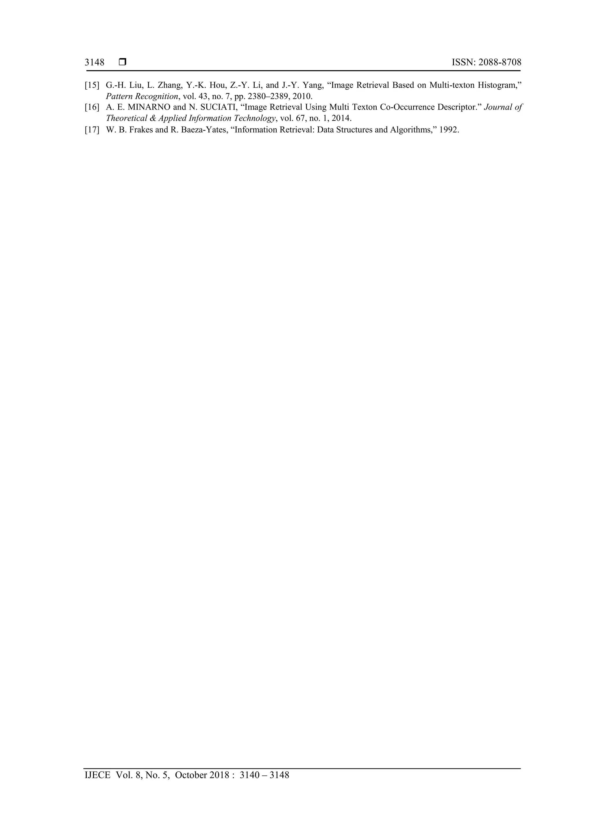  ISSN: 2088-8708
IJECE Vol. 8, No. 5, October 2018 : 3140 – 3148
3148
[15] G.-H. Liu, L. Zhang, Y.-K. Hou, Z.-Y. Li, and J.-Y. Yang, “Image Retrieval Based on Multi-texton Histogram,”
Pattern Recognition, vol. 43, no. 7, pp. 2380–2389, 2010.  
[16] A. E. MINARNO and N. SUCIATI, “Image Retrieval Using Multi Texton Co-Occurrence Descriptor.” Journal of
Theoretical & Applied Information Technology, vol. 67, no. 1, 2014.  
[17] W. B. Frakes and R. Baeza-Yates, “Information Retrieval: Data Structures and Algorithms,” 1992.  
 