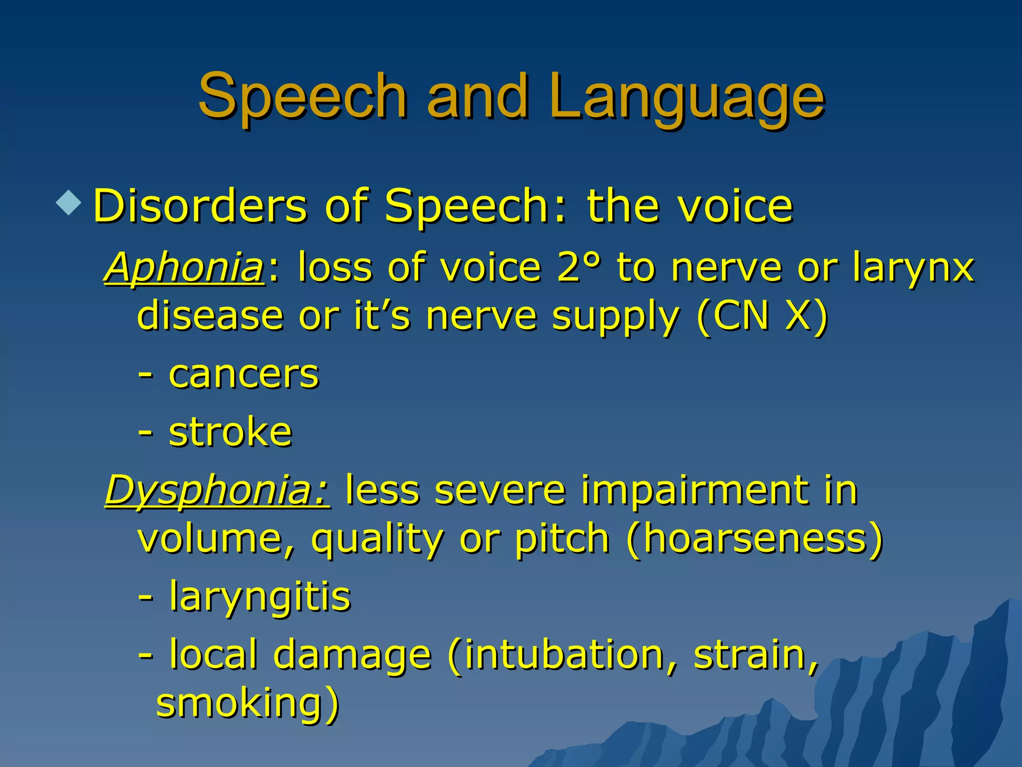 Speech and Language Disorders of Speech: the voice Aphonia : loss of voice 2° to nerve or larynx disease or it’s nerve supply (CN X) - cancers - stroke Dysphonia:  less severe impairment in volume, quality or pitch (hoarseness) - laryngitis - local damage (intubation, strain,  smoking) 