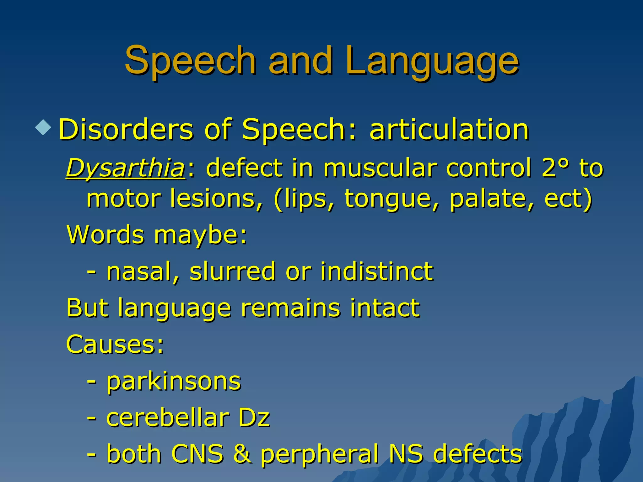 Speech and Language Disorders of Speech: articulation Dysarthia : defect in muscular control 2° to motor lesions, (lips, tongue, palate, ect)  Words maybe: - nasal, slurred or indistinct But language remains intact Causes: - parkinsons - cerebellar Dz - both CNS & perpheral NS defects 