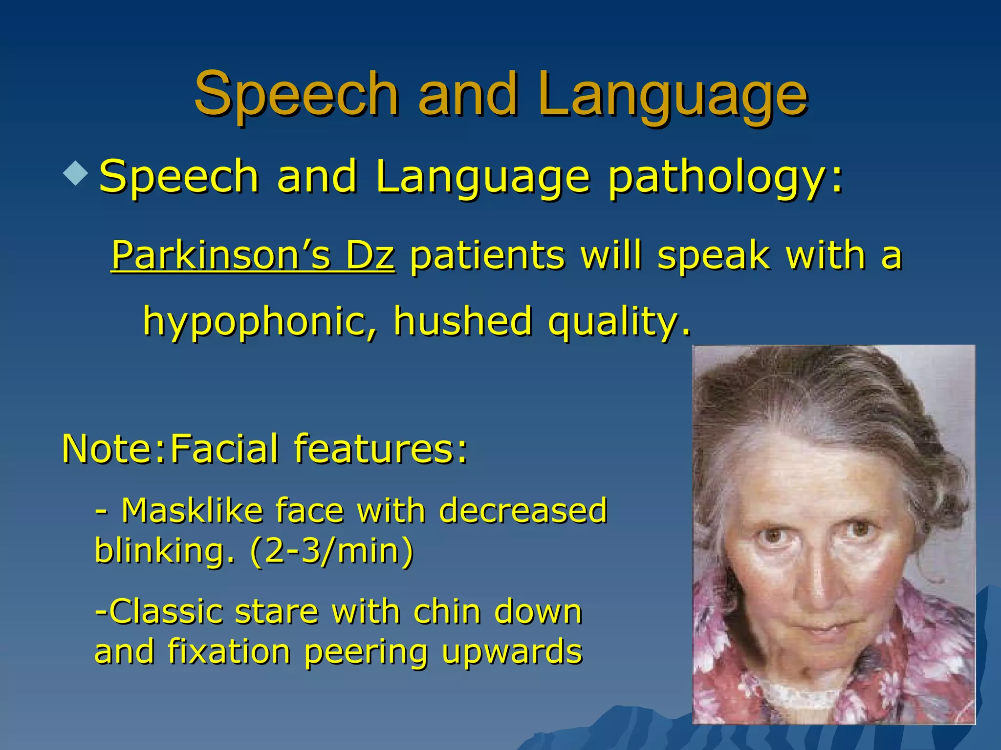 Speech and Language Speech and Language pathology: Parkinson’s Dz  patients will speak with a hypophonic, hushed quality. Note:Facial features: - Masklike face with decreased blinking. (2-3/min) -Classic stare with chin down and fixation peering upwards  