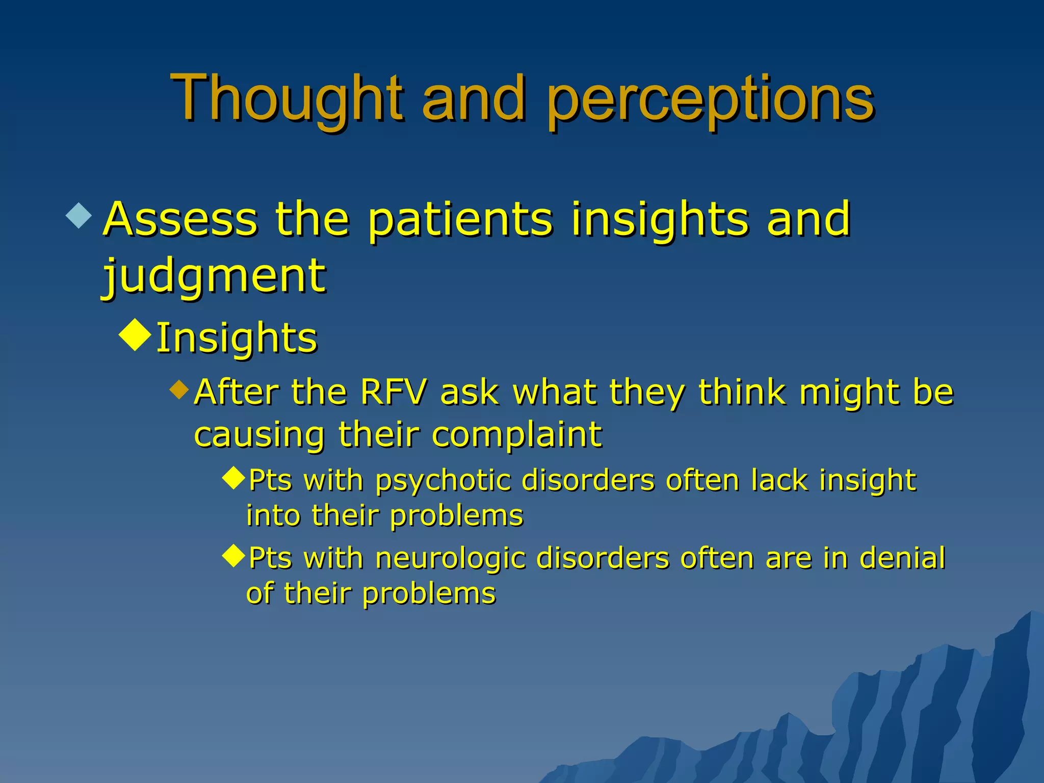 Thought and perceptions Assess the patients insights and judgment Insights After the RFV ask what they think might be causing their complaint Pts with psychotic disorders often lack insight into their problems Pts with neurologic disorders often are in denial of their problems 