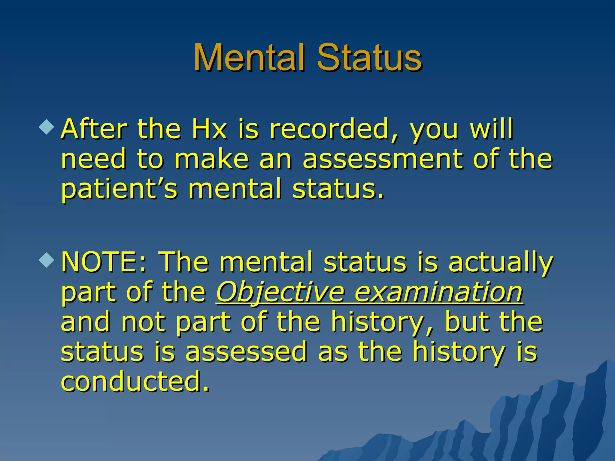 Mental Status After the Hx is recorded, you will need to make an assessment of the patient’s mental status. NOTE: The mental status is actually part of the  Objective examination  and not part of the history, but the status is assessed as the history is conducted. 