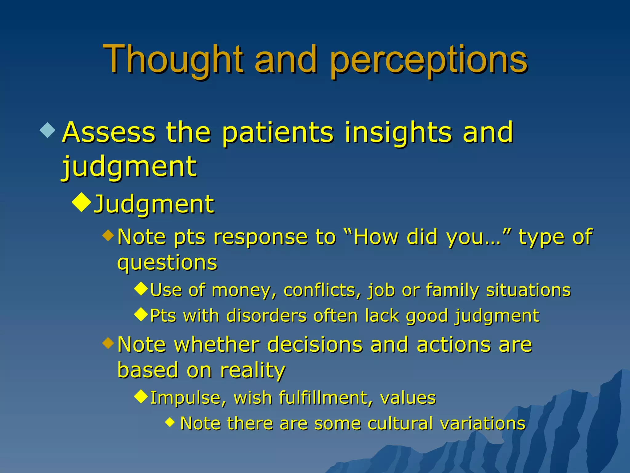 Thought and perceptions Assess the patients insights and judgment Judgment Note pts response to “How did you…” type of questions Use of money, conflicts, job or family situations Pts with disorders often lack good judgment Note whether decisions and actions are based on reality Impulse, wish fulfillment, values Note there are some cultural variations  