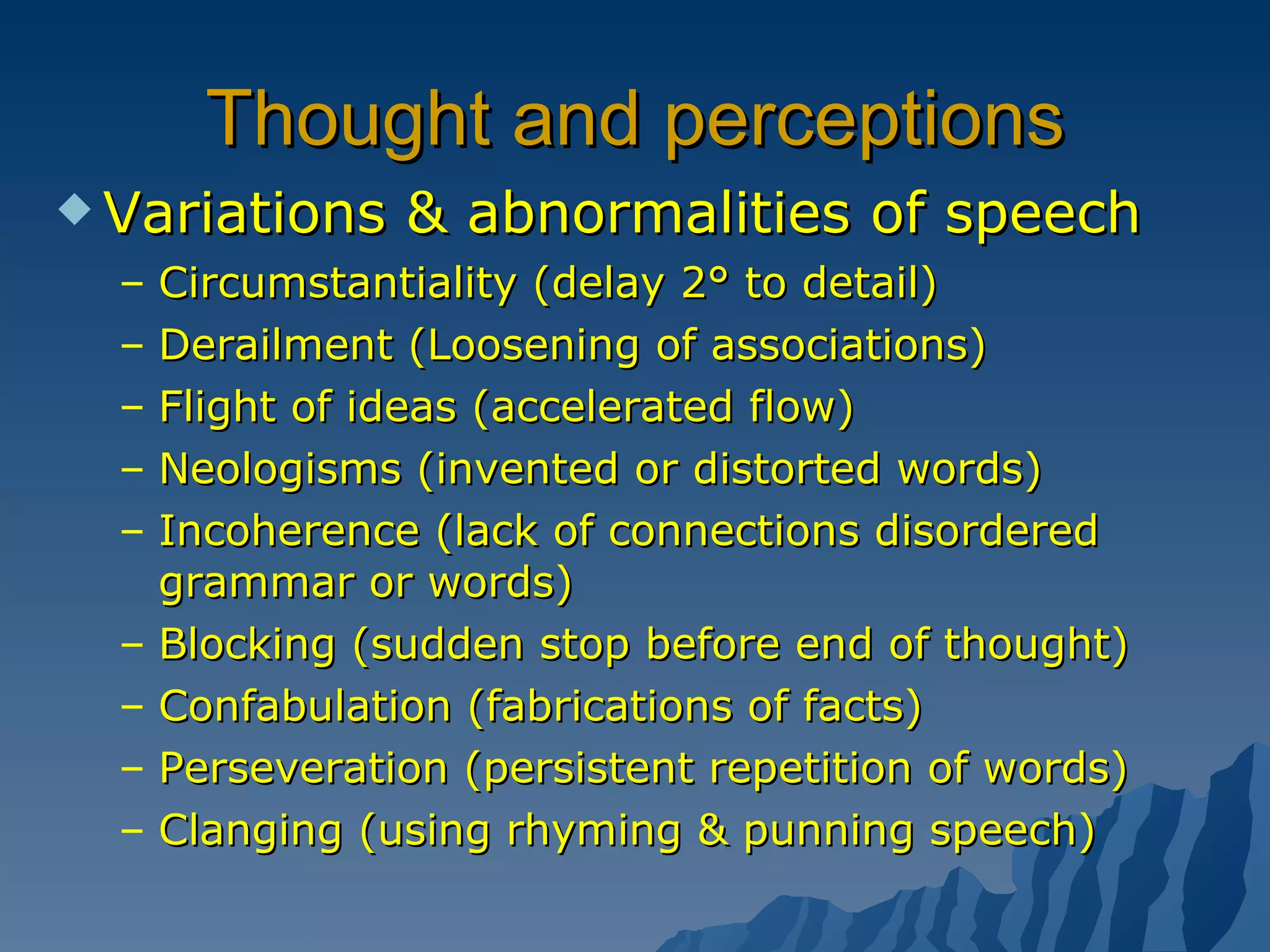 Thought and perceptions Variations & abnormalities of speech Circumstantiality (delay 2° to detail) Derailment (Loosening of associations) Flight of ideas (accelerated flow) Neologisms (invented or distorted words) Incoherence (lack of connections disordered grammar or words) Blocking (sudden stop before end of thought) Confabulation (fabrications of facts) Perseveration (persistent repetition of words) Clanging (using rhyming & punning speech) 
