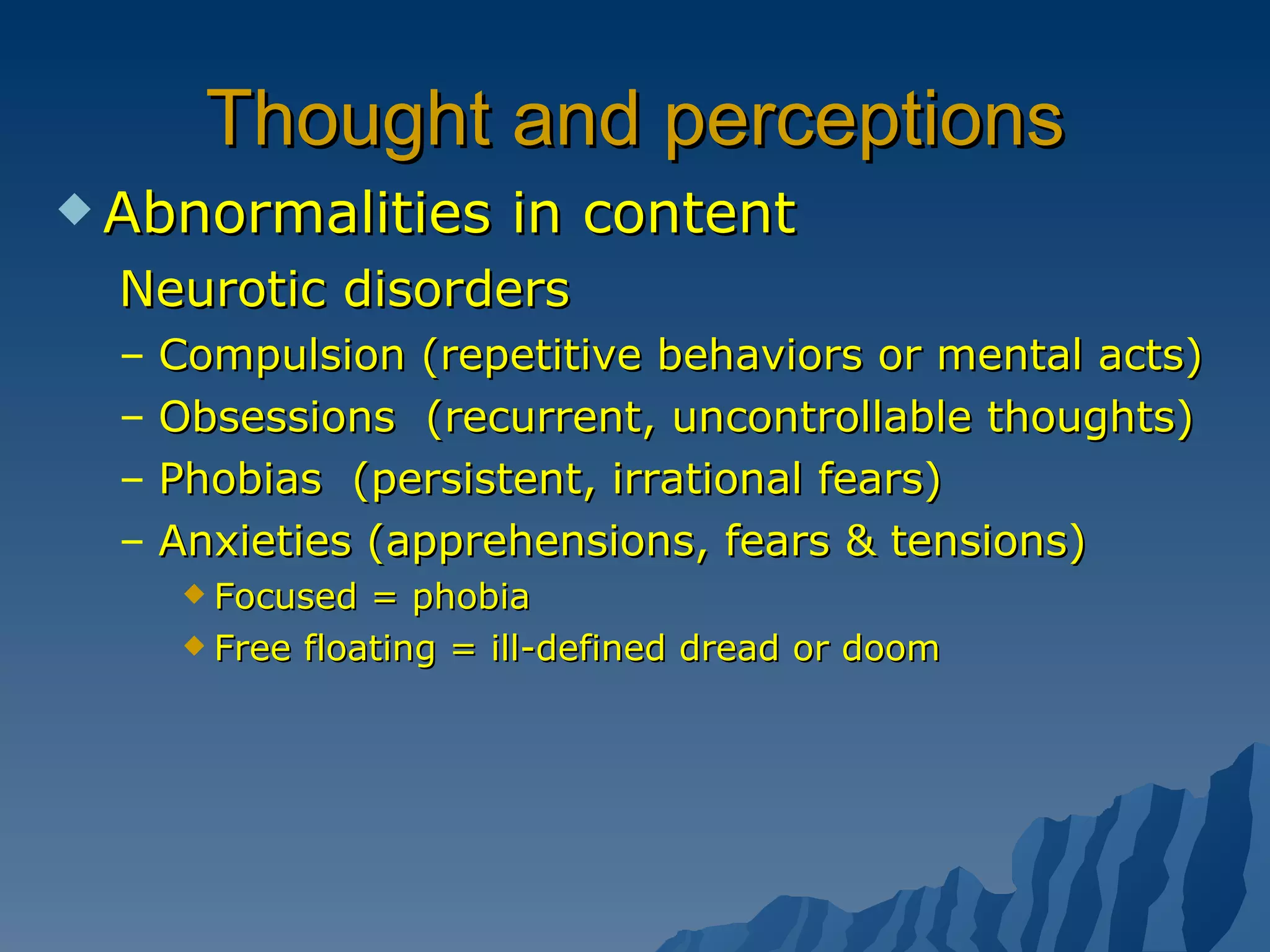 Thought and perceptions Abnormalities in content Neurotic disorders Compulsion (repetitive behaviors or mental acts) Obsessions  (recurrent, uncontrollable thoughts) Phobias  (persistent, irrational fears) Anxieties (apprehensions, fears & tensions) Focused = phobia Free floating = ill-defined dread or doom 