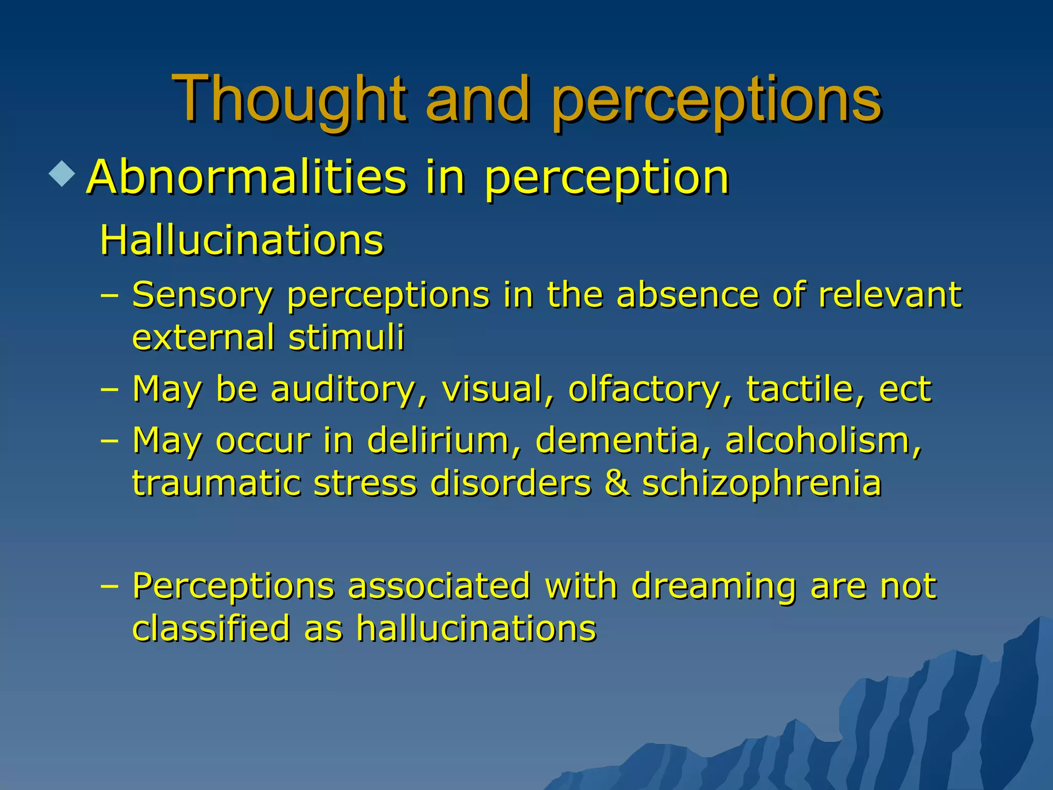 Thought and perceptions Abnormalities in perception Hallucinations Sensory perceptions in the absence of relevant external stimuli May be auditory, visual, olfactory, tactile, ect May occur in delirium, dementia, alcoholism, traumatic stress disorders & schizophrenia Perceptions associated with dreaming are not classified as hallucinations 