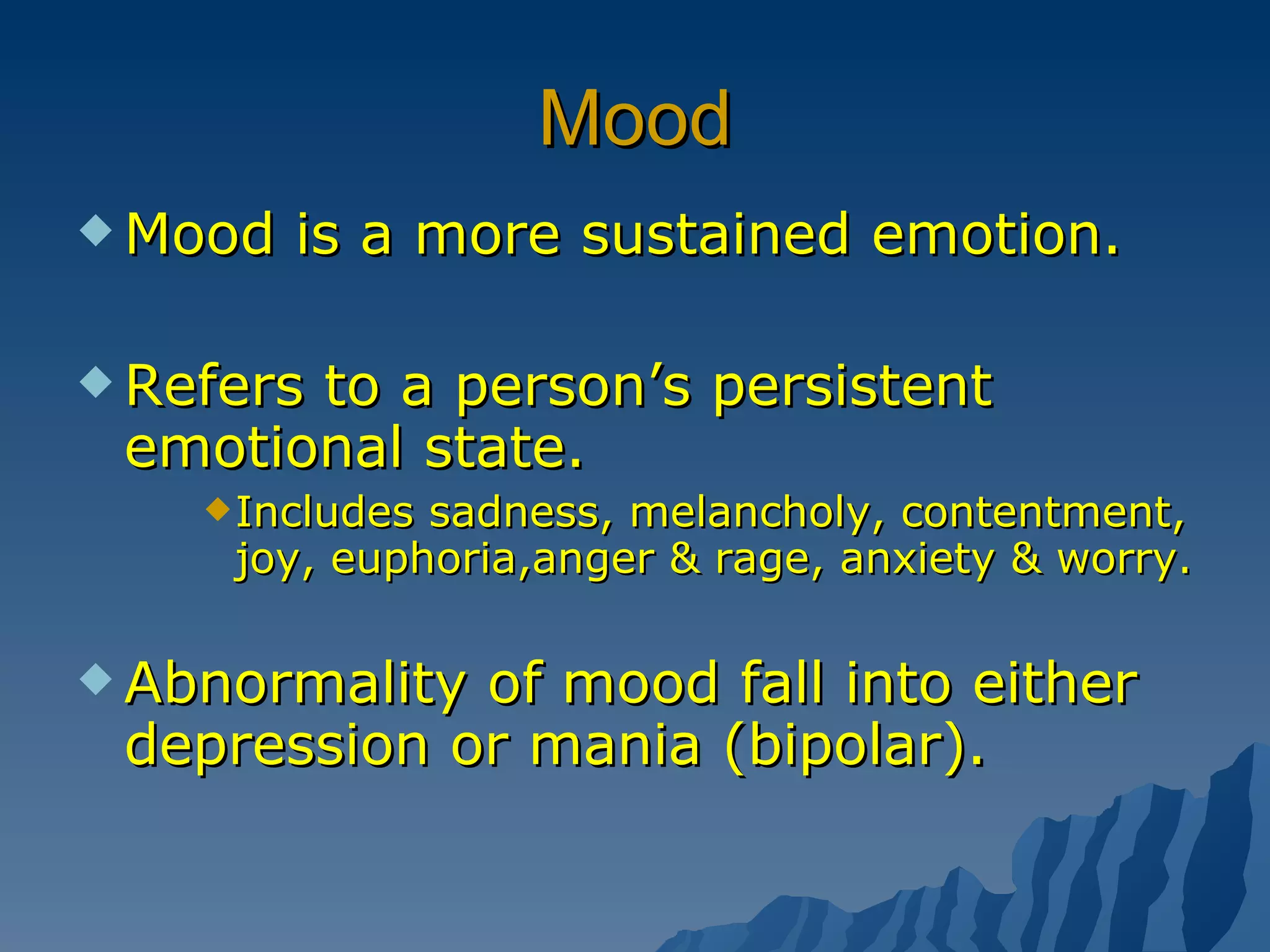 Mood Mood is a more sustained emotion. Refers to a person’s persistent emotional state. Includes sadness, melancholy, contentment, joy, euphoria,anger & rage, anxiety & worry. Abnormality of mood fall into either depression or mania (bipolar). 