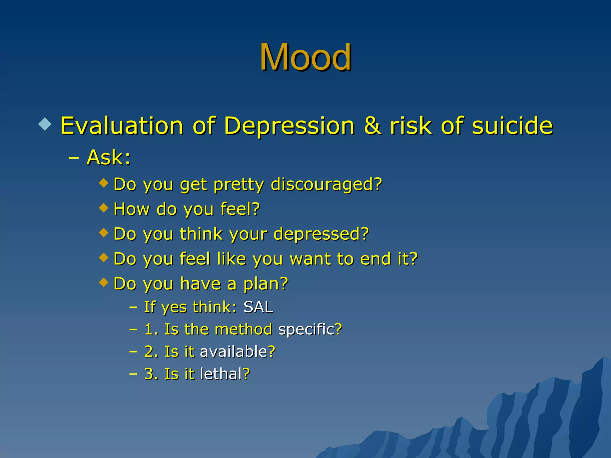 Mood Evaluation of Depression & risk of suicide Ask: Do you get pretty discouraged? How do you feel? Do you think your depressed? Do you feel like you want to end it? Do you have a plan? If yes think:  SAL 1. Is the method  specific ? 2. Is it  available ? 3. Is it  lethal ? 