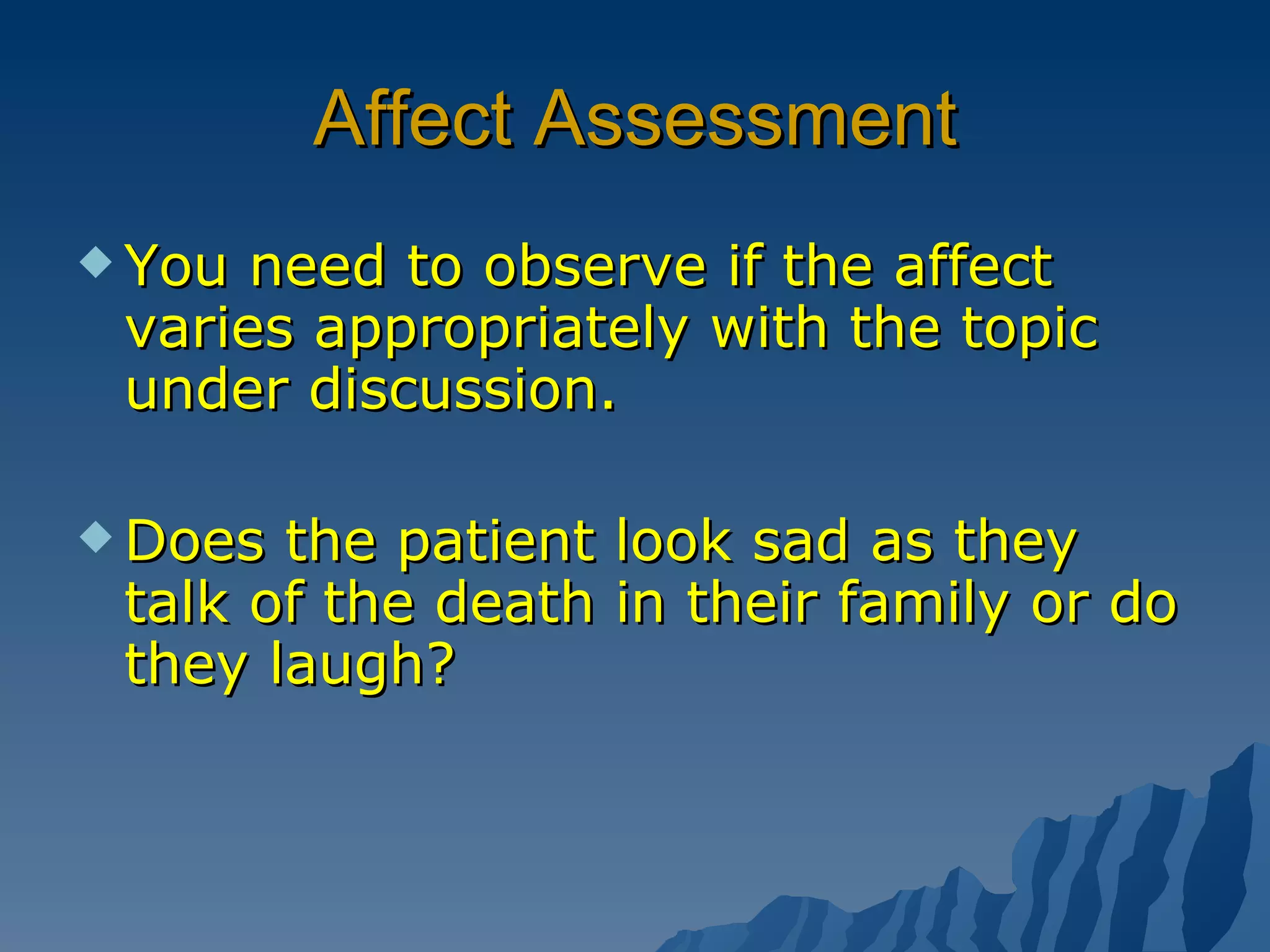 Affect Assessment You need to observe if the affect varies appropriately with the topic under discussion. Does the patient look sad as they talk of the death in their family or do they laugh? 