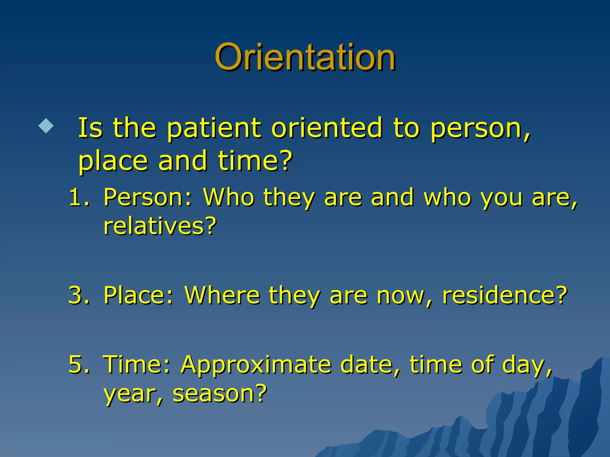 Orientation Is the patient oriented to person, place and time? Person: Who they are and who you are, relatives? Place: Where they are now, residence? Time: Approximate date, time of day, year, season? 