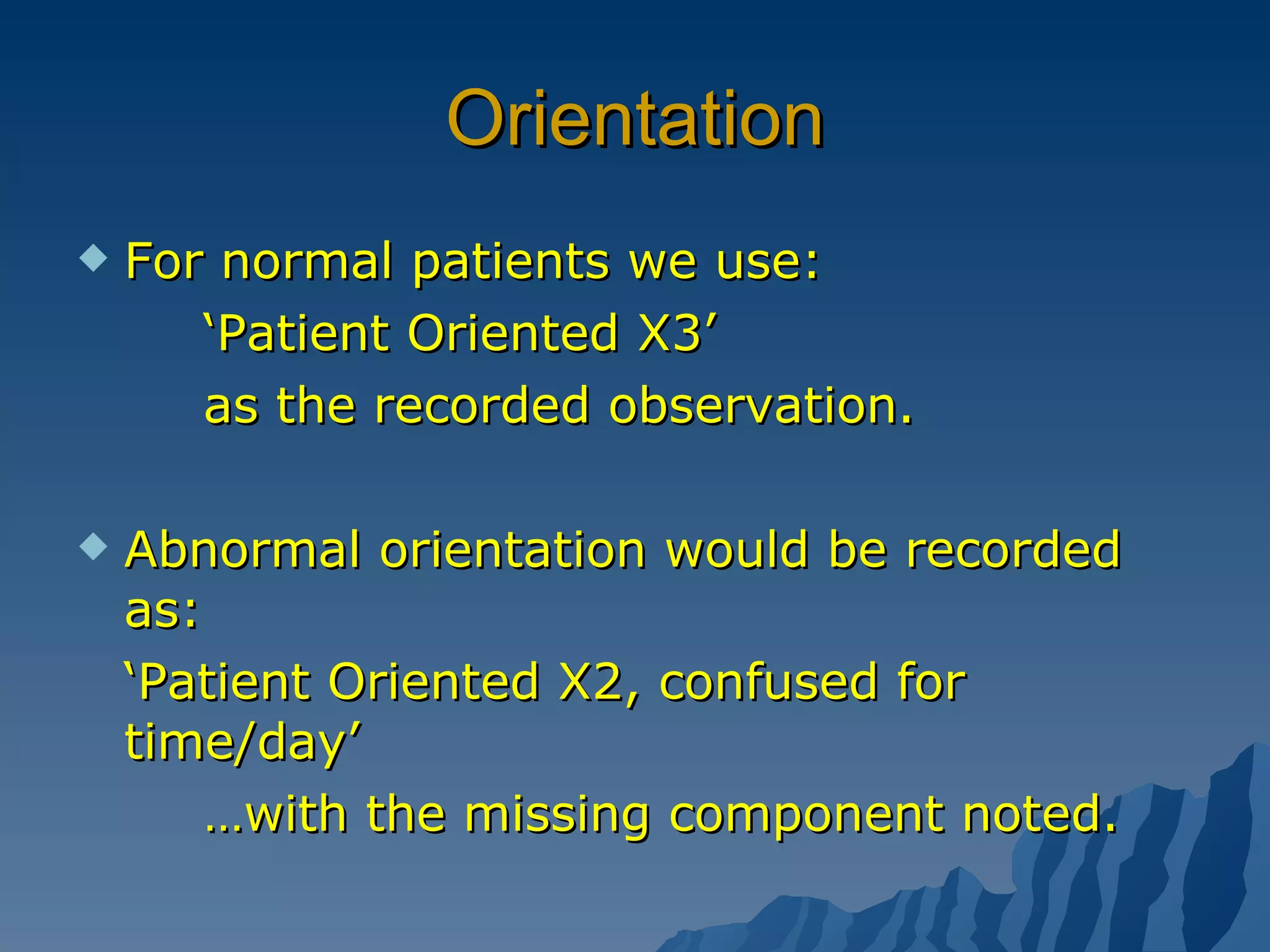 Orientation For normal patients we use: ‘ Patient Oriented X3’ as the recorded observation. Abnormal orientation would be recorded as:  ‘ Patient Oriented X2, confused for time/day’ … with the missing component noted. 