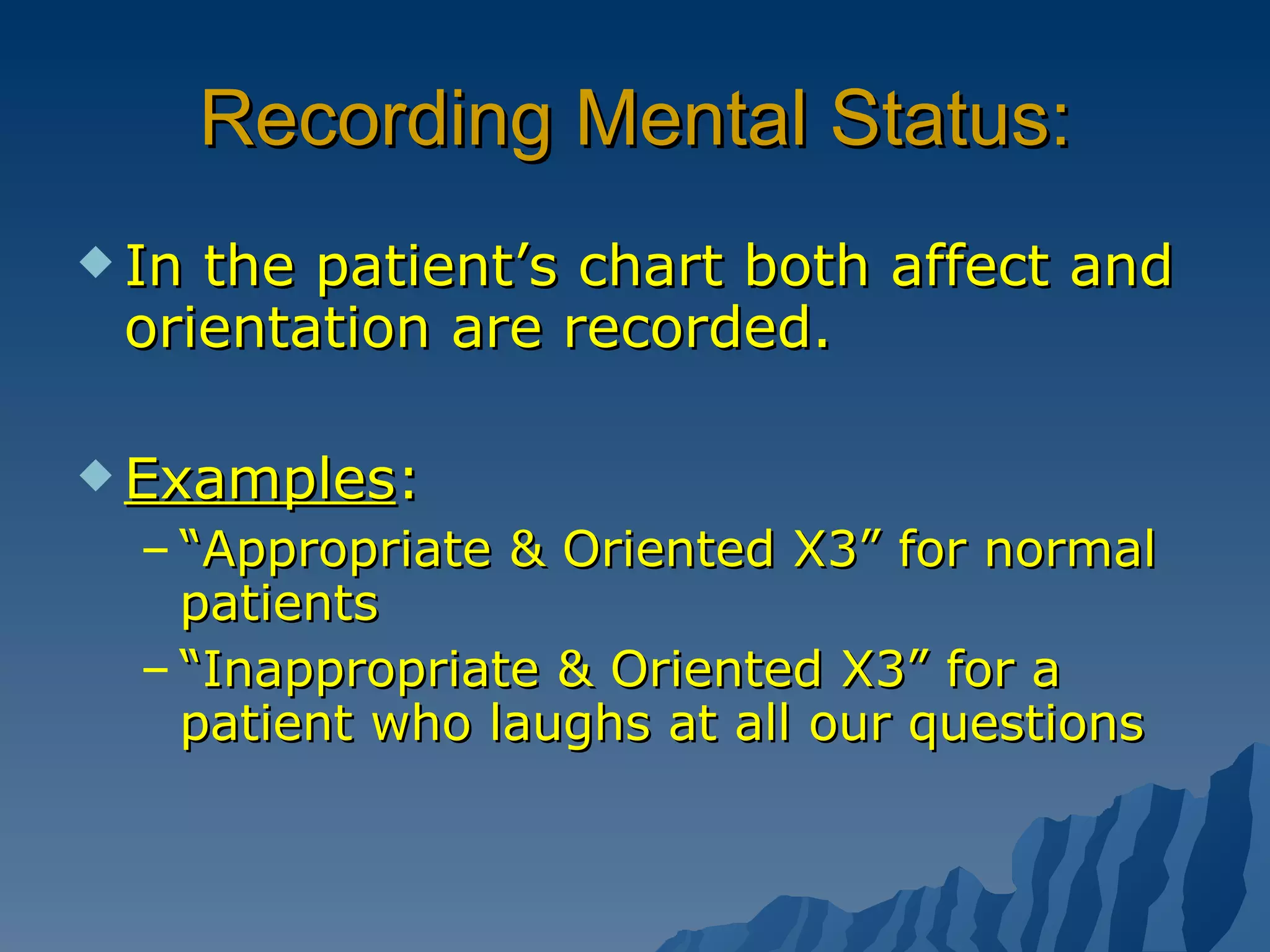 Recording Mental Status: In the patient’s chart both affect and orientation are recorded. Examples : “ Appropriate & Oriented X3” for normal patients “ Inappropriate & Oriented X3” for a patient who laughs at all our questions 