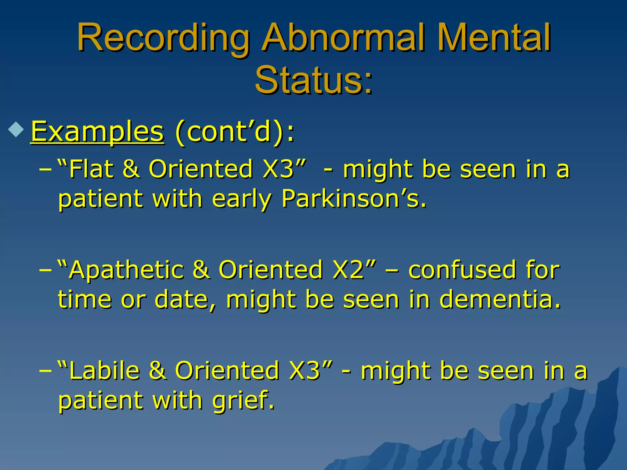 Recording Abnormal Mental Status: Examples  (cont’d): “ Flat & Oriented X3”  - might be seen in a patient with early Parkinson’s. “ Apathetic & Oriented X2” – confused for time or date, might be seen in dementia. “ Labile & Oriented X3” - might be seen in a patient with grief. 