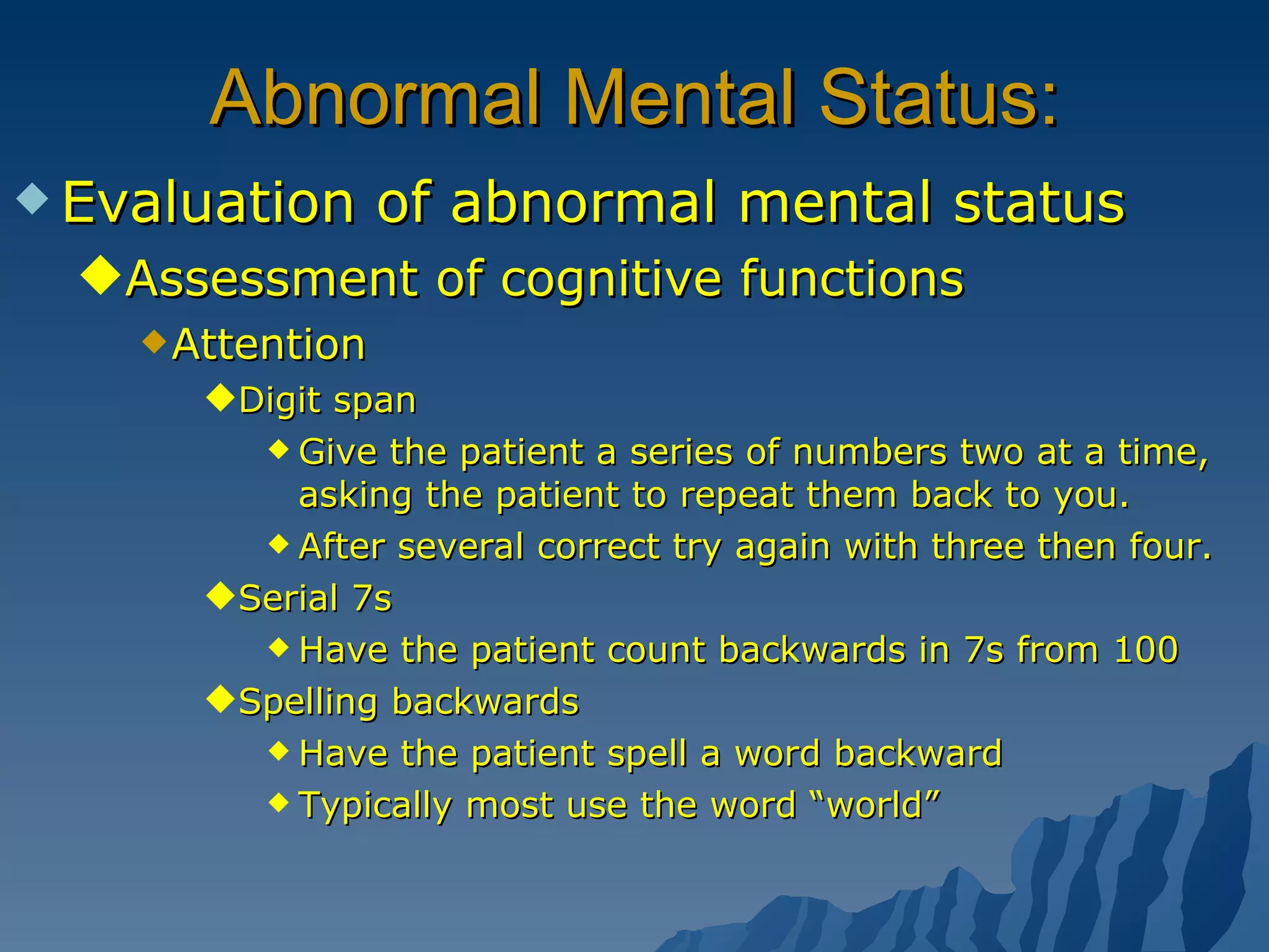 Abnormal Mental Status: Evaluation of abnormal mental status Assessment of cognitive functions Attention Digit span Give the patient a series of numbers two at a time, asking the patient to repeat them back to you. After several correct try again with three then four. Serial 7s Have the patient count backwards in 7s from 100 Spelling backwards Have the patient spell a word backward Typically most use the word “world” 