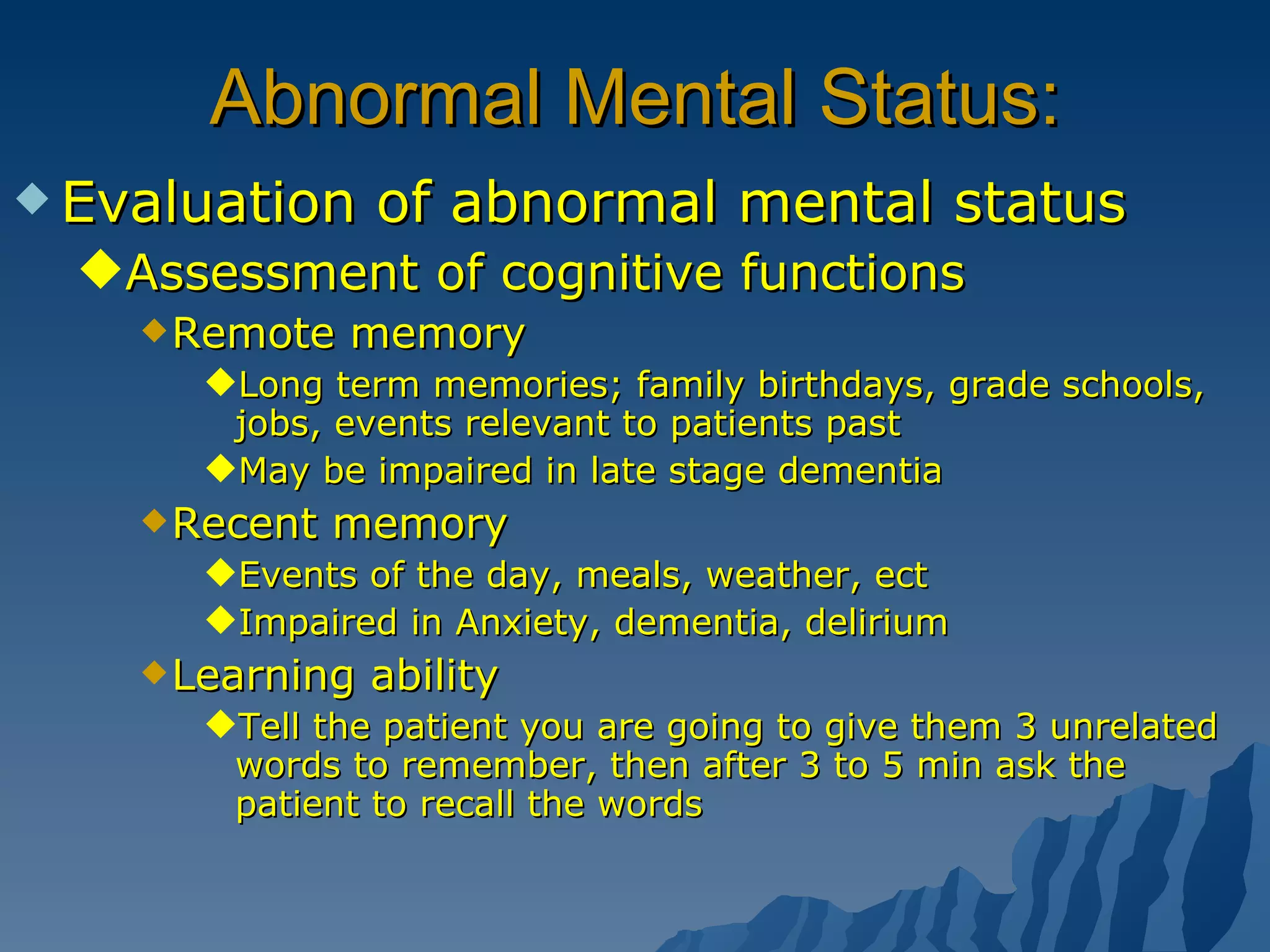 Abnormal Mental Status: Evaluation of abnormal mental status Assessment of cognitive functions Remote memory Long term memories; family birthdays, grade schools, jobs, events relevant to patients past May be impaired in late stage dementia Recent memory Events of the day, meals, weather, ect Impaired in Anxiety, dementia, delirium Learning ability Tell the patient you are going to give them 3 unrelated words to remember, then after 3 to 5 min ask the patient to recall the words 