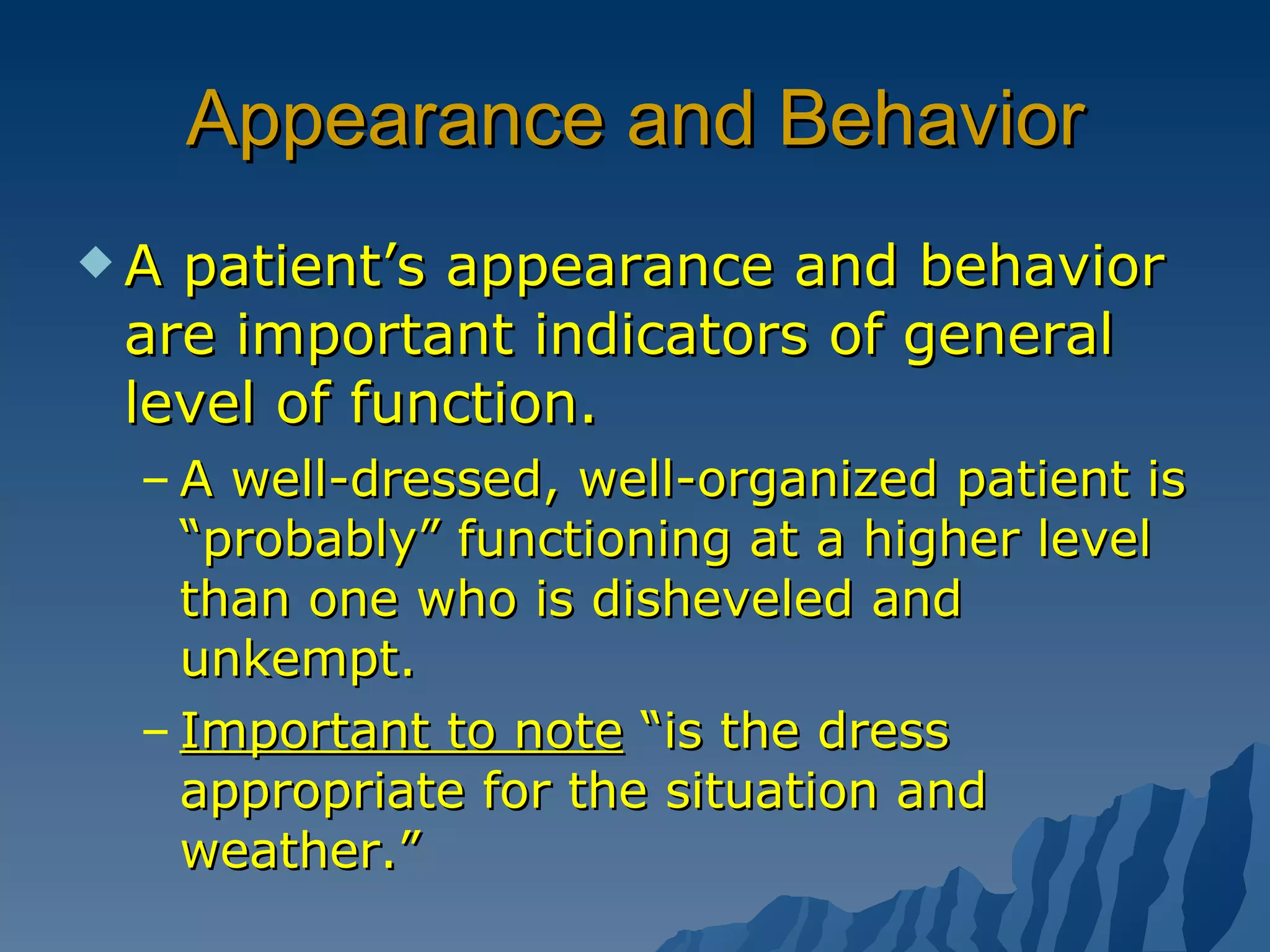 Appearance and Behavior A patient’s appearance and behavior are important indicators of general level of function. A well-dressed, well-organized patient is “probably” functioning at a higher level than one who is disheveled and unkempt. Important to note  “is the dress appropriate for the situation and weather.” 