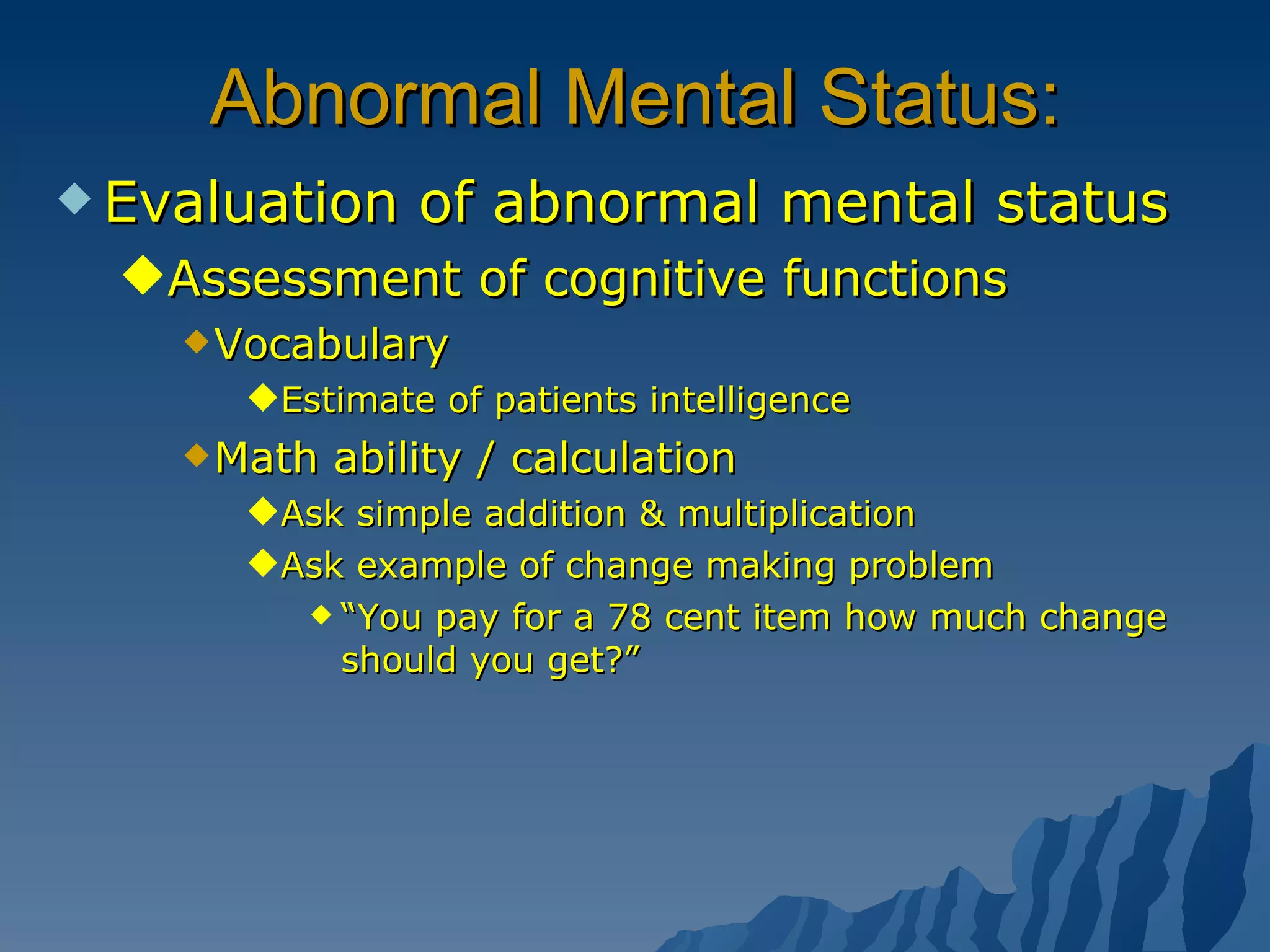Abnormal Mental Status: Evaluation of abnormal mental status Assessment of cognitive functions Vocabulary Estimate of patients intelligence Math ability / calculation Ask simple addition & multiplication Ask example of change making problem “ You pay for a 78 cent item how much change should you get?” 