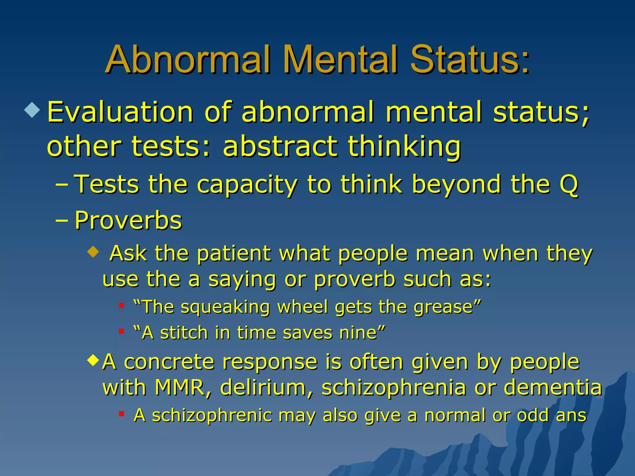 Abnormal Mental Status: Evaluation of abnormal mental status; other tests: abstract thinking Tests the capacity to think beyond the Q Proverbs  Ask the patient what people mean when they use the a saying or proverb such as: “ The squeaking wheel gets the grease” “ A stitch in time saves nine” A concrete response is often given by people with MMR, delirium, schizophrenia or dementia A schizophrenic may also give a normal or odd ans  