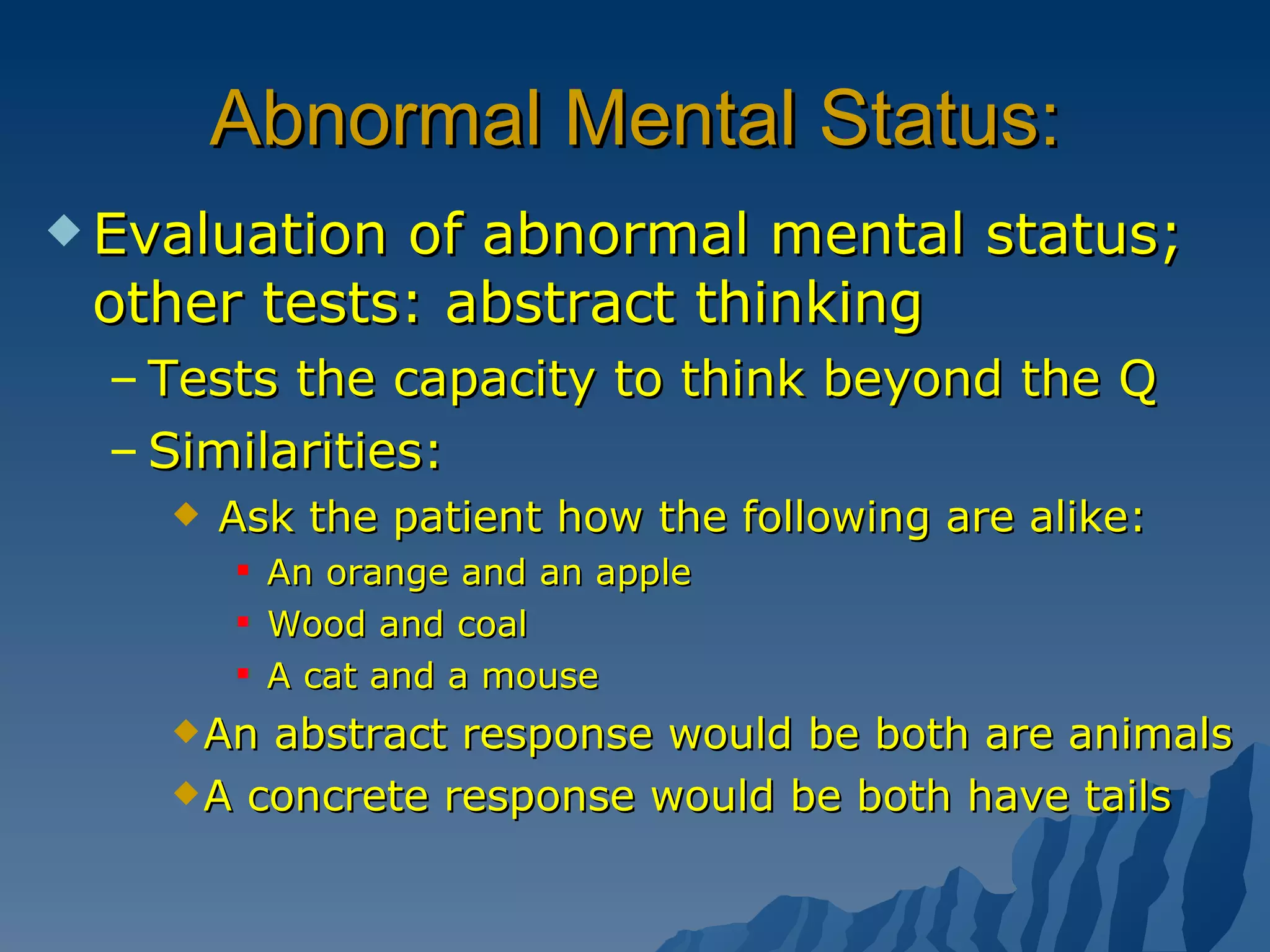 Abnormal Mental Status: Evaluation of abnormal mental status; other tests: abstract thinking Tests the capacity to think beyond the Q Similarities:  Ask the patient how the following are alike: An orange and an apple Wood and coal A cat and a mouse  An abstract response would be both are animals A concrete response would be both have tails 