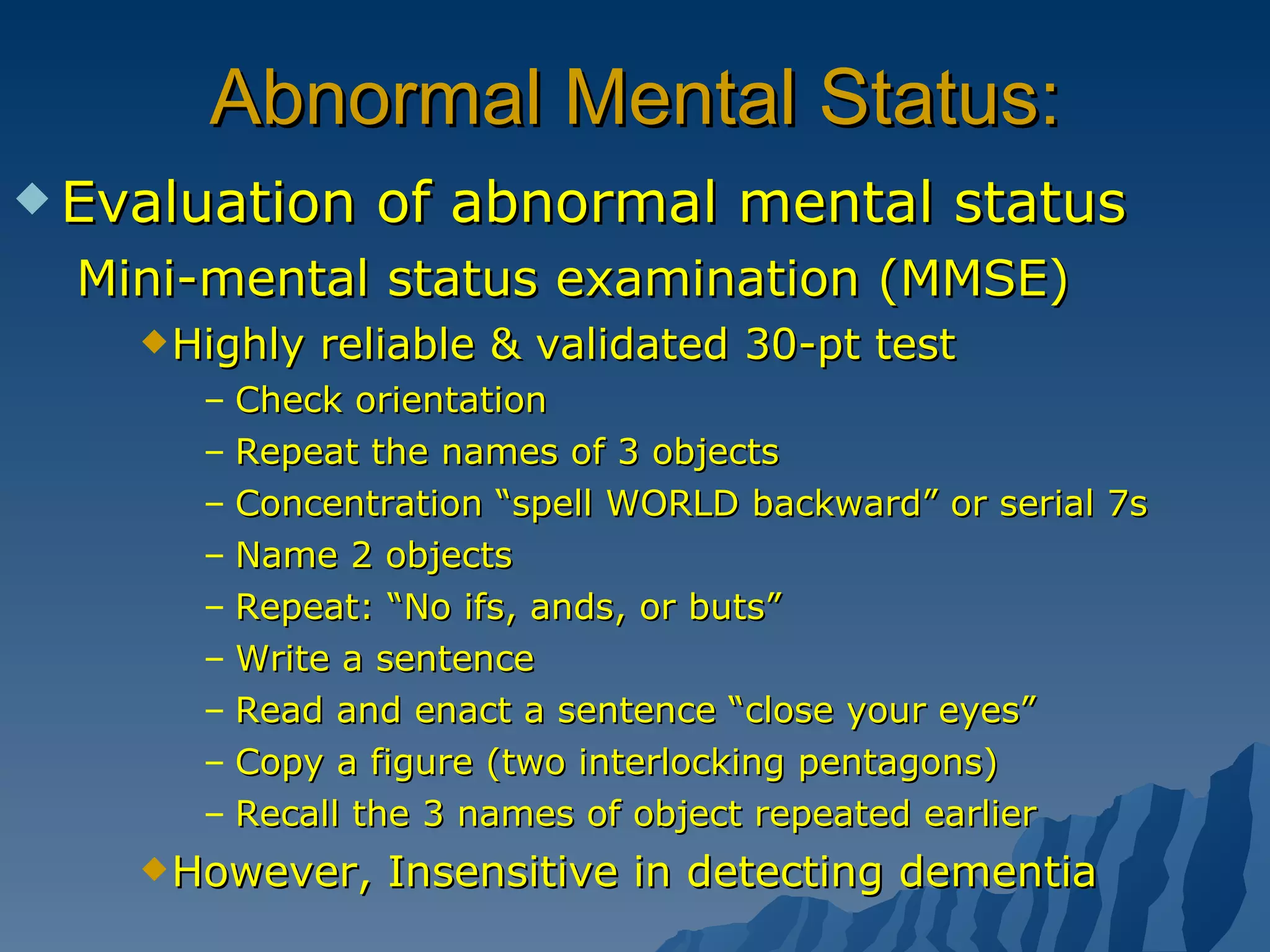 Abnormal Mental Status: Evaluation of abnormal mental status Mini-mental status examination (MMSE) Highly reliable & validated 30-pt test Check orientation Repeat the names of 3 objects Concentration “spell WORLD backward” or serial 7s Name 2 objects Repeat: “No ifs, ands, or buts” Write a sentence Read and enact a sentence “close your eyes” Copy a figure (two interlocking pentagons) Recall the 3 names of object repeated earlier However, Insensitive in detecting dementia 