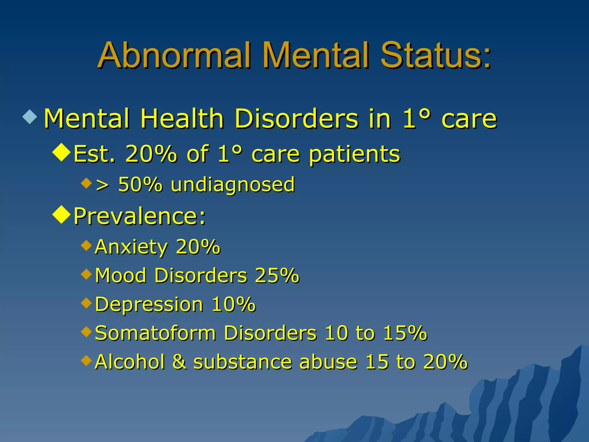 Abnormal Mental Status: Mental Health Disorders in 1° care Est. 20% of 1° care patients > 50% undiagnosed  Prevalence: Anxiety 20% Mood Disorders 25% Depression 10% Somatoform Disorders 10 to 15% Alcohol & substance abuse 15 to 20% 