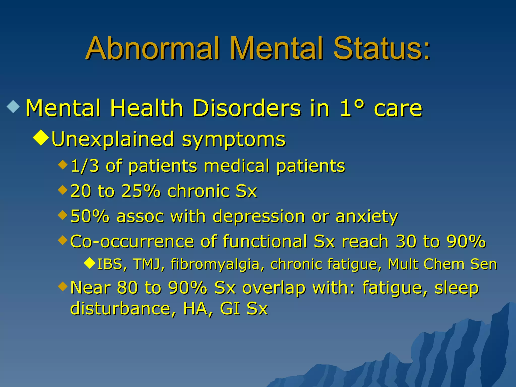 Abnormal Mental Status: Mental Health Disorders in 1° care Unexplained symptoms 1/3 of patients medical patients 20 to 25% chronic Sx 50% assoc with depression or anxiety Co-occurrence of functional Sx reach 30 to 90% IBS, TMJ, fibromyalgia, chronic fatigue, Mult Chem Sen Near 80 to 90% Sx overlap with: fatigue, sleep disturbance, HA, GI Sx 