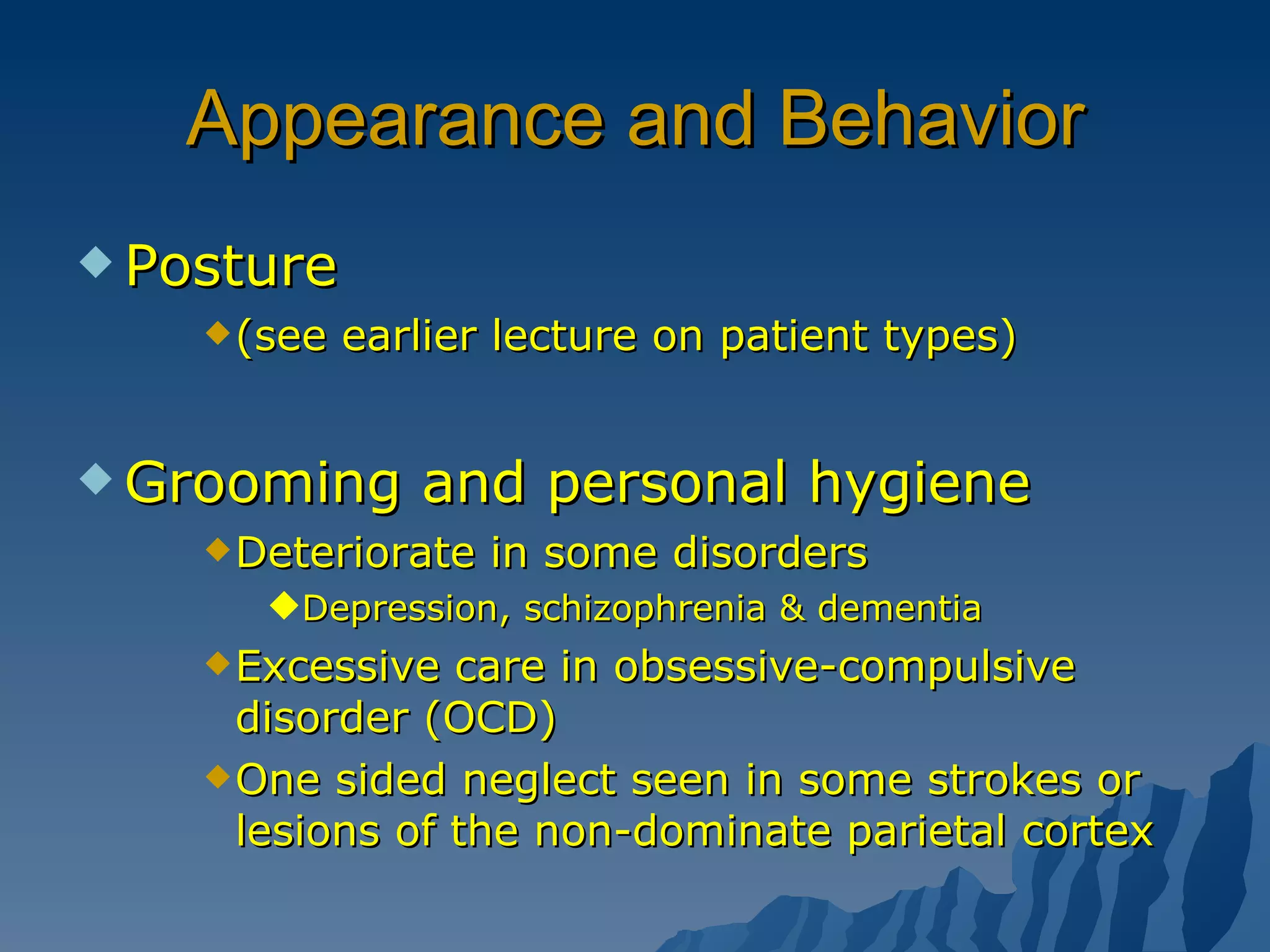 Appearance and Behavior Posture (see earlier lecture on patient types) Grooming and personal hygiene Deteriorate in some disorders Depression, schizophrenia & dementia Excessive care in obsessive-compulsive disorder (OCD) One sided neglect seen in some strokes or lesions of the non-dominate parietal cortex 