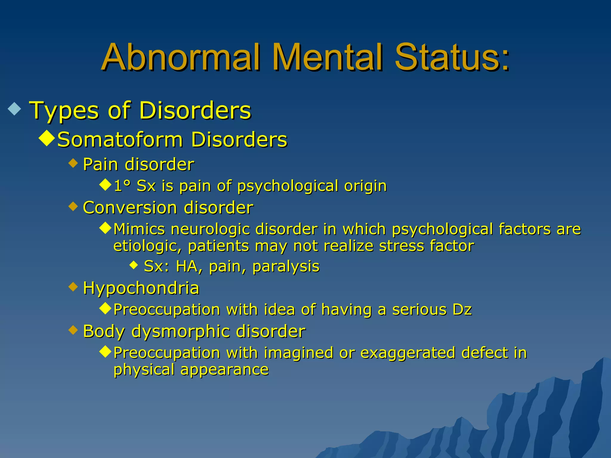 Abnormal Mental Status: Types of Disorders Somatoform Disorders Pain disorder 1° Sx is pain of psychological origin Conversion disorder Mimics neurologic disorder in which psychological factors are etiologic, patients may not realize stress factor Sx: HA, pain, paralysis  Hypochondria Preoccupation with idea of having a serious Dz Body dysmorphic disorder Preoccupation with imagined or exaggerated defect in physical appearance 