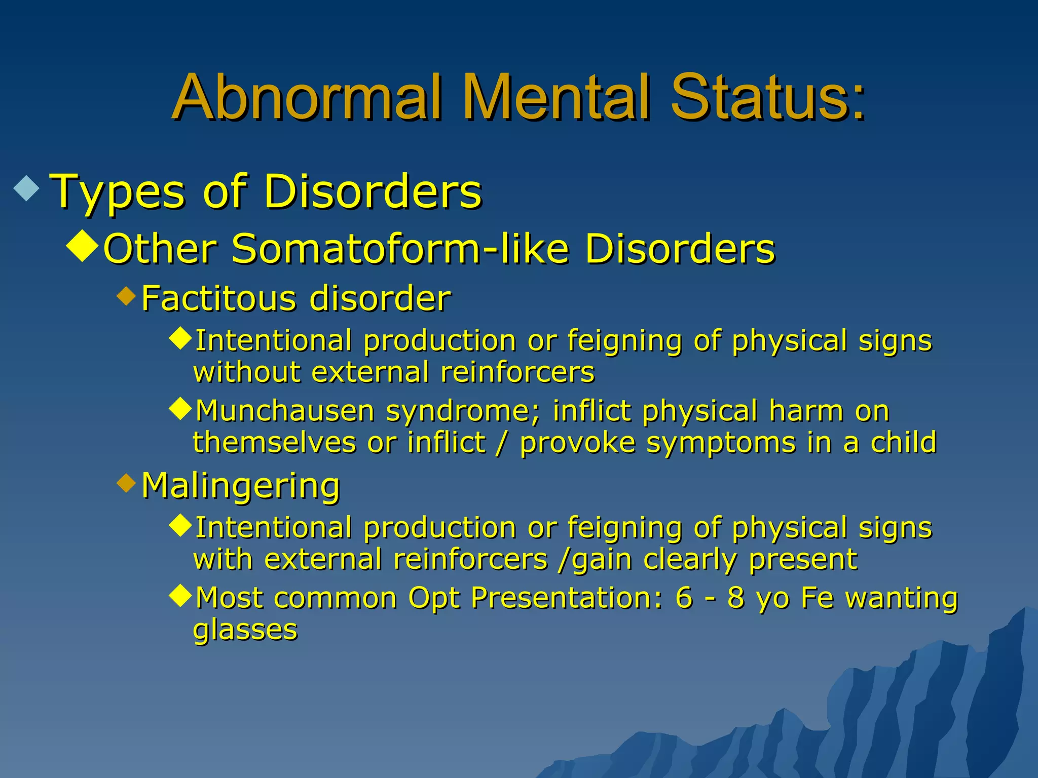 Abnormal Mental Status: Types of Disorders Other Somatoform-like Disorders Factitous disorder Intentional production or feigning of physical signs without external reinforcers  Munchausen syndrome; inflict physical harm on themselves or inflict / provoke symptoms in a child Malingering Intentional production or feigning of physical signs with external reinforcers /gain clearly present Most common Opt Presentation: 6 - 8 yo Fe wanting glasses 