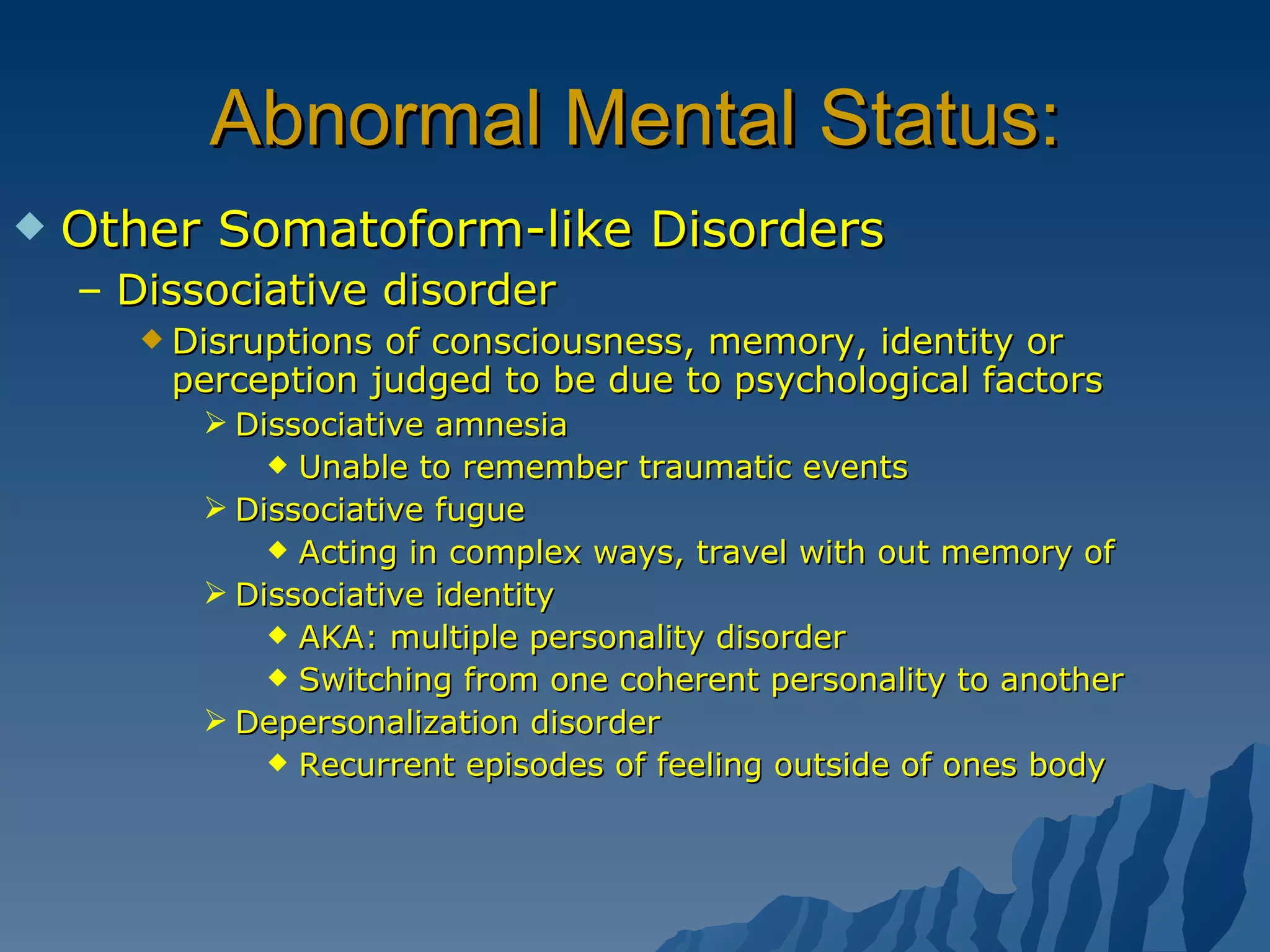 Abnormal Mental Status: Other Somatoform-like Disorders Dissociative disorder Disruptions of consciousness, memory, identity or perception judged to be due to psychological factors Dissociative amnesia Unable to remember traumatic events Dissociative fugue Acting in complex ways, travel with out memory of Dissociative identity AKA: multiple personality disorder Switching from one coherent personality to another  Depersonalization disorder Recurrent episodes of feeling outside of ones body 