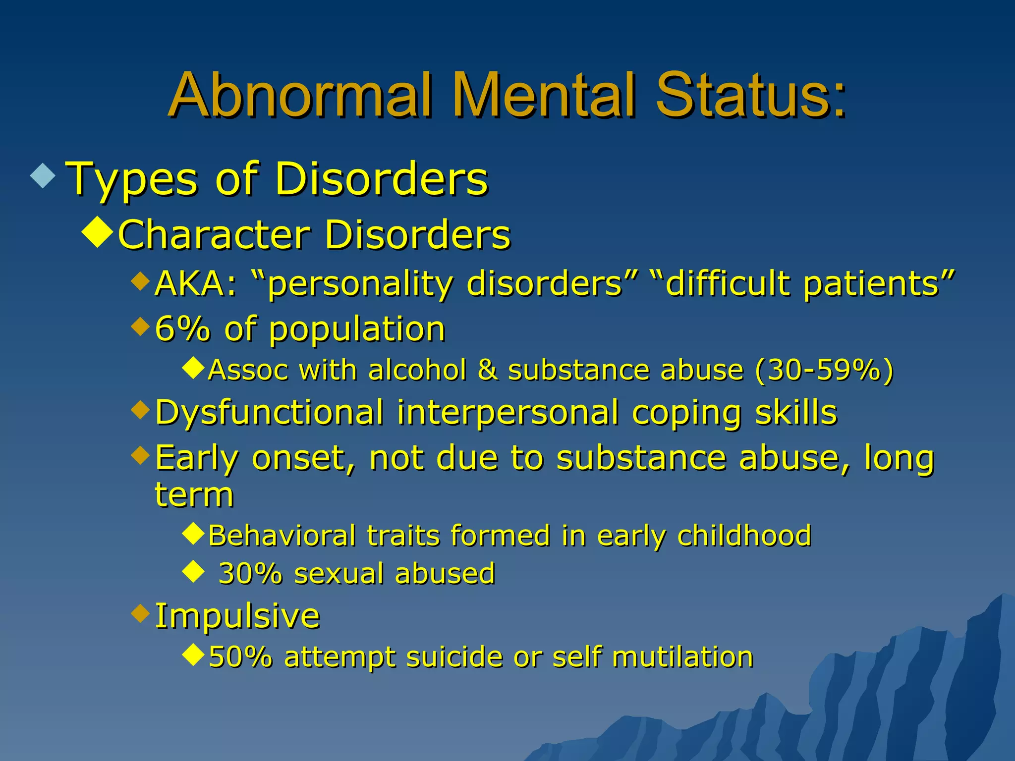 Abnormal Mental Status: Types of Disorders Character Disorders AKA: “personality disorders” “difficult patients” 6% of population  Assoc with alcohol & substance abuse (30-59%) Dysfunctional interpersonal coping skills Early onset, not due to substance abuse, long term  Behavioral traits formed in early childhood 30% sexual abused Impulsive  50% attempt suicide or self mutilation  