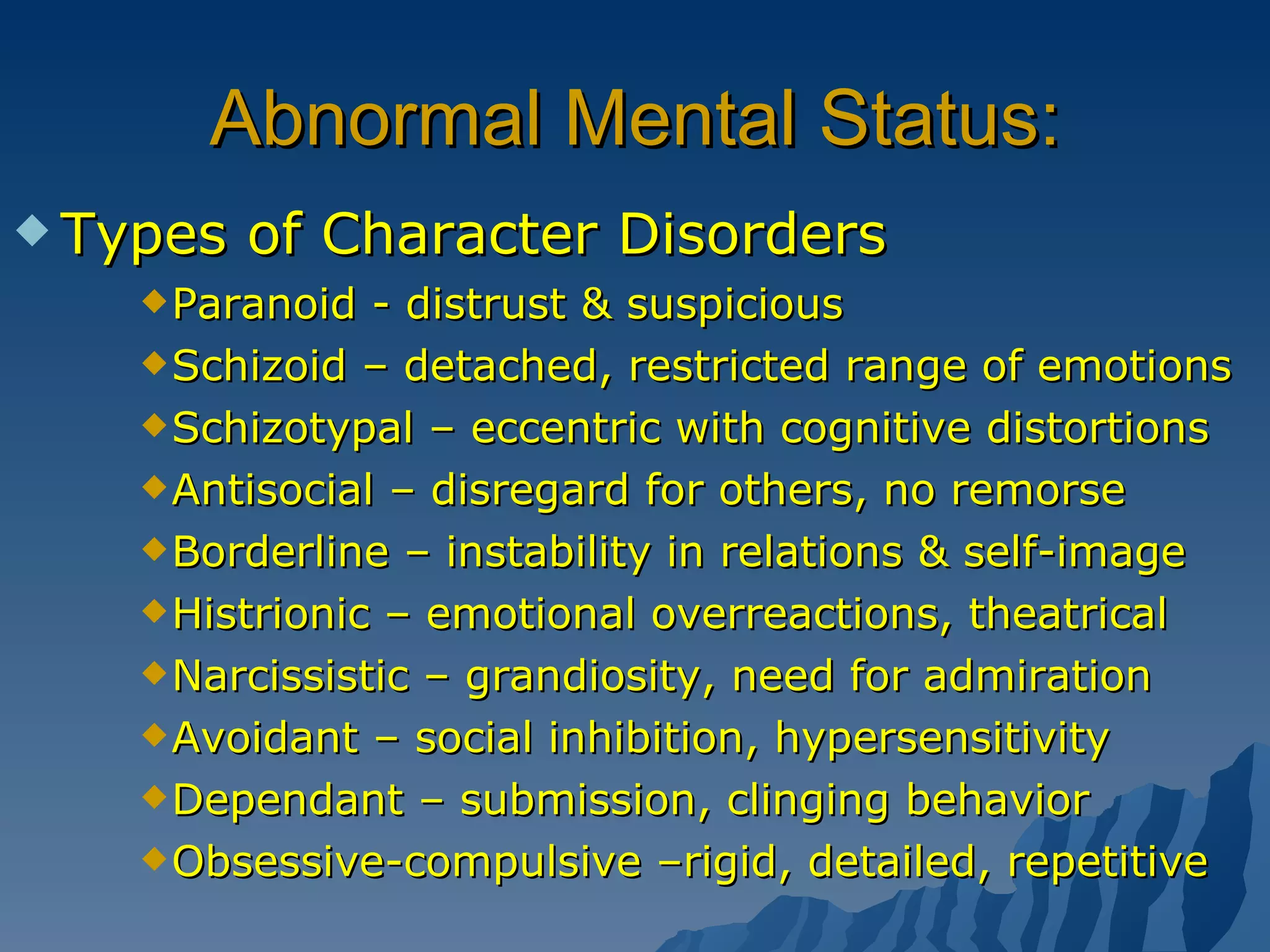 Abnormal Mental Status: Types of Character Disorders Paranoid - distrust & suspicious Schizoid – detached, restricted range of emotions Schizotypal – eccentric with cognitive distortions Antisocial – disregard for others, no remorse Borderline – instability in relations & self-image Histrionic – emotional overreactions, theatrical Narcissistic – grandiosity, need for admiration Avoidant – social inhibition, hypersensitivity Dependant – submission, clinging behavior Obsessive-compulsive –rigid, detailed, repetitive 