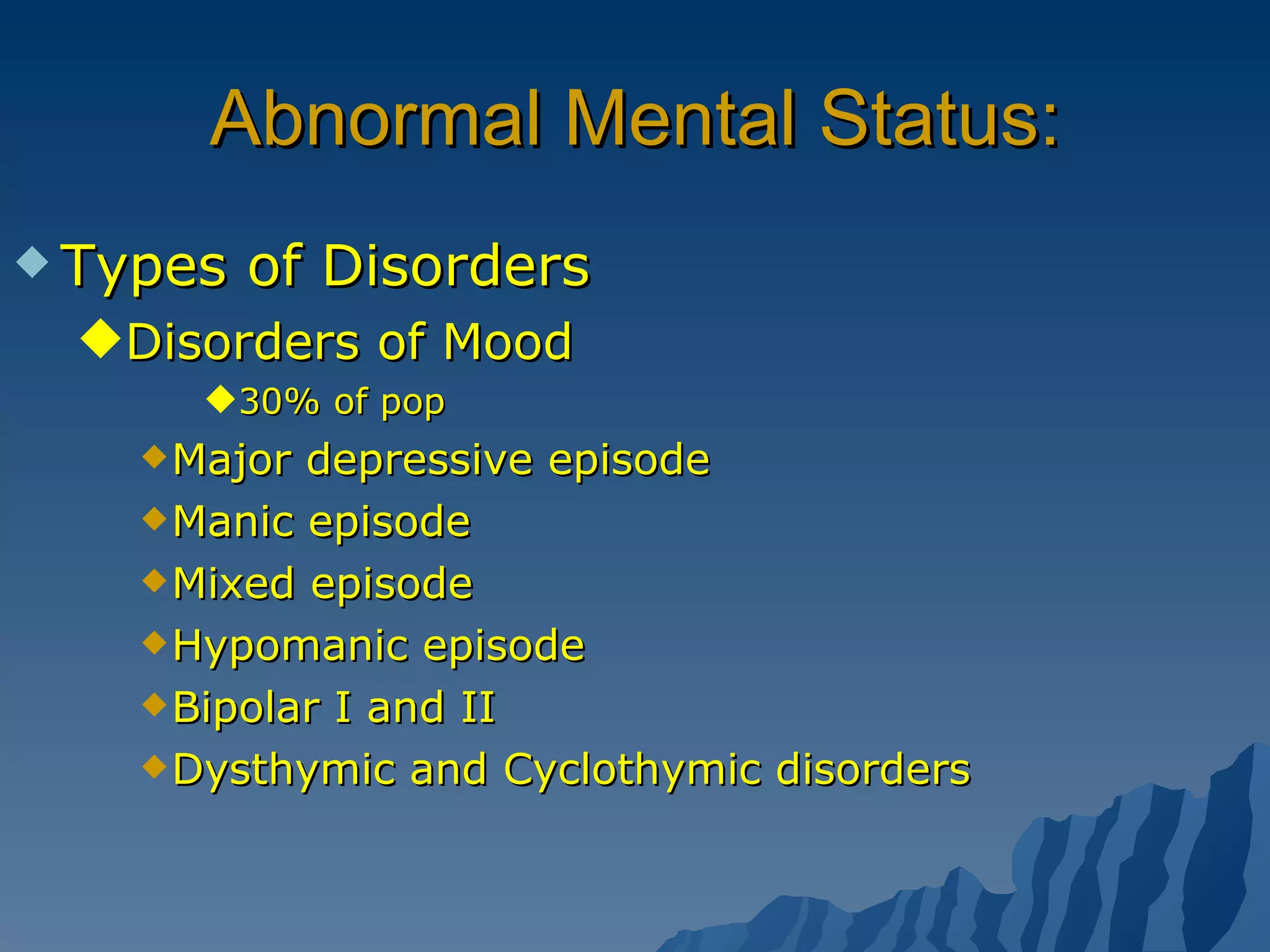 Abnormal Mental Status: Types of Disorders Disorders of Mood 30% of pop Major depressive episode Manic episode Mixed episode Hypomanic episode Bipolar I and II Dysthymic and Cyclothymic disorders 