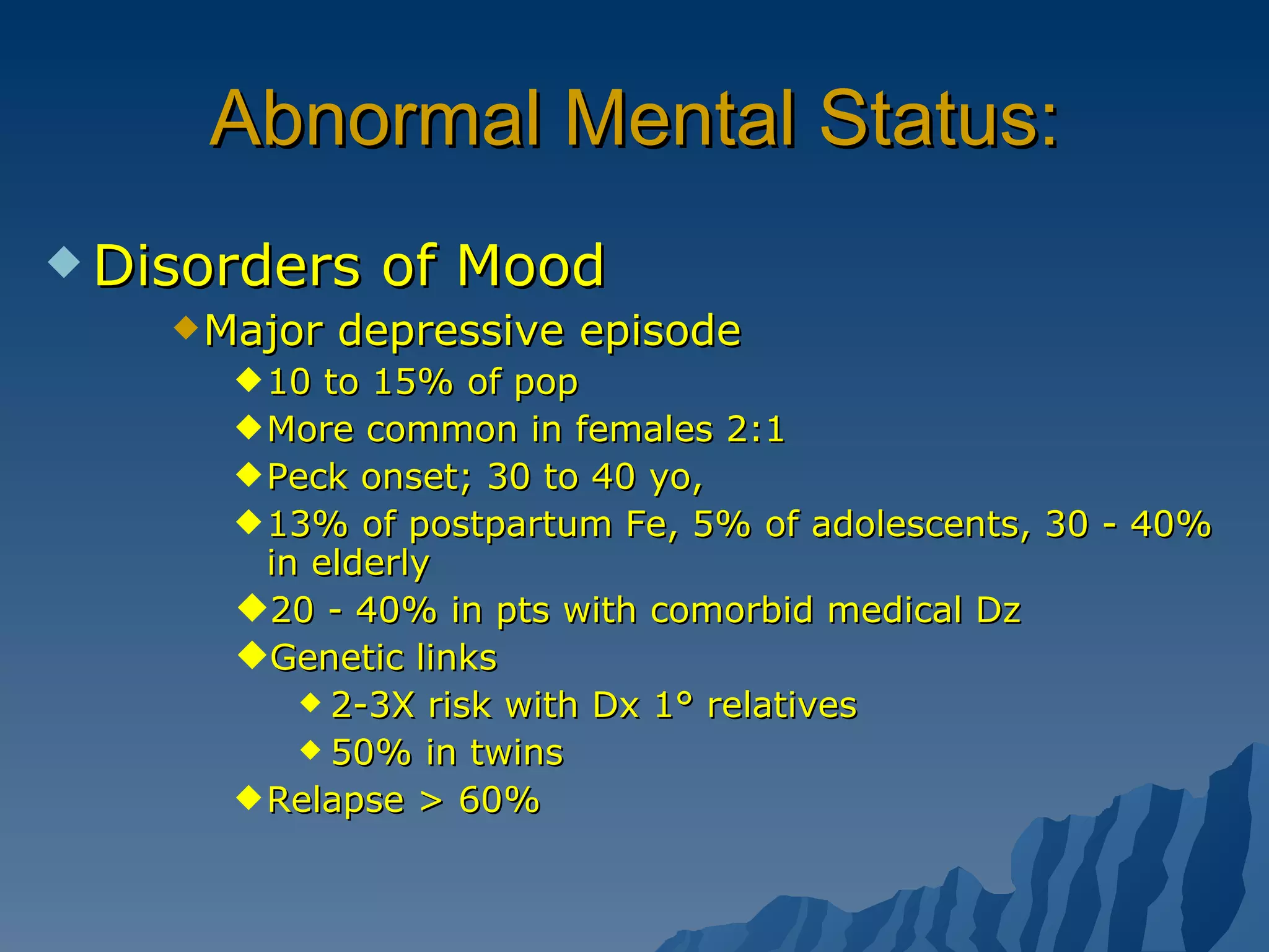 Abnormal Mental Status: Disorders of Mood Major depressive episode 10 to 15% of pop More common in females 2:1 Peck onset; 30 to 40 yo,  13% of postpartum Fe, 5% of adolescents, 30 - 40% in elderly  20 - 40% in pts with comorbid medical Dz  Genetic links 2-3X risk with Dx 1° relatives 50% in twins Relapse > 60% 