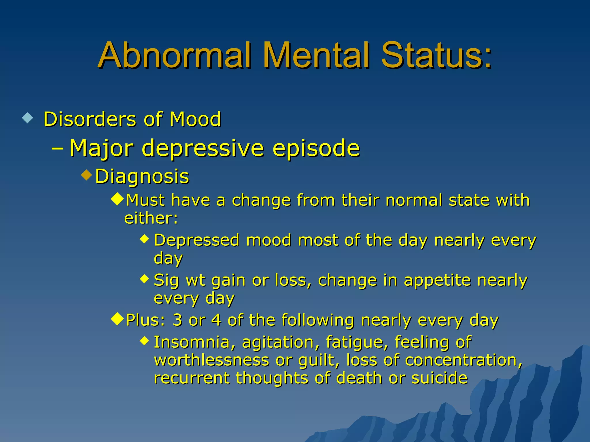 Abnormal Mental Status: Disorders of Mood Major depressive episode Diagnosis Must have a change from their normal state with either: Depressed mood most of the day nearly every day Sig wt gain or loss, change in appetite nearly every day Plus: 3 or 4 of the following nearly every day Insomnia, agitation, fatigue, feeling of worthlessness or guilt, loss of concentration, recurrent thoughts of death or suicide 
