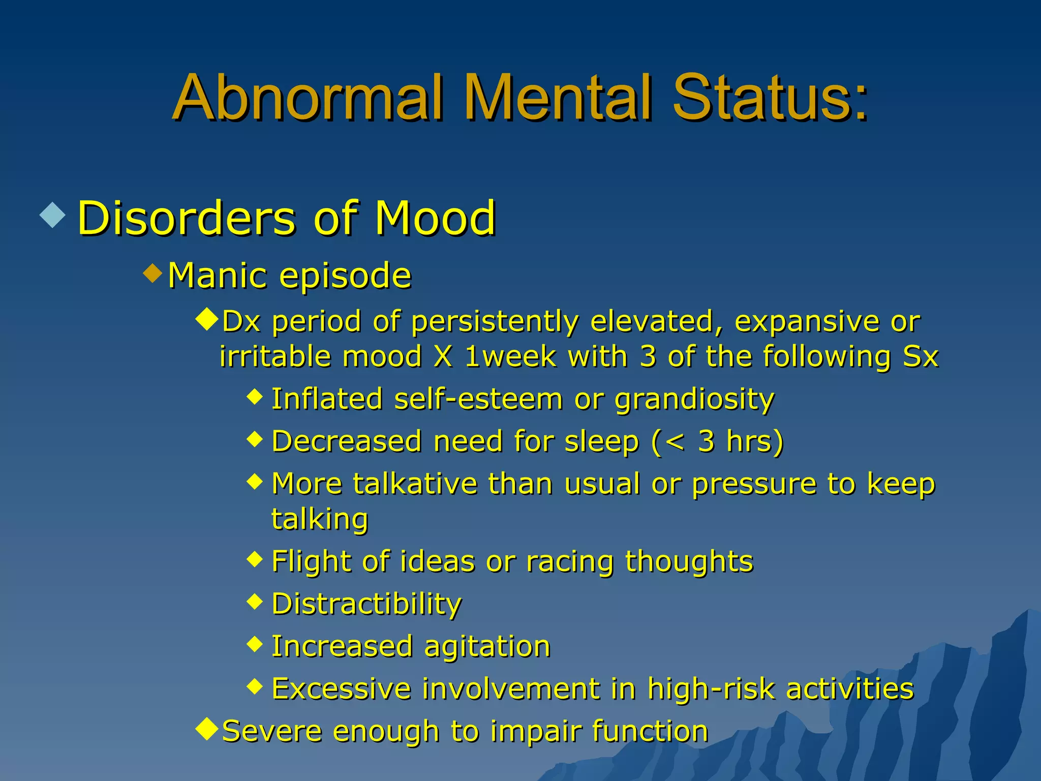 Abnormal Mental Status: Disorders of Mood Manic episode Dx period of persistently elevated, expansive or irritable mood X 1week with 3 of the following Sx Inflated self-esteem or grandiosity Decreased need for sleep (< 3 hrs) More talkative than usual or pressure to keep talking Flight of ideas or racing thoughts Distractibility Increased agitation Excessive involvement in high-risk activities Severe enough to impair function 