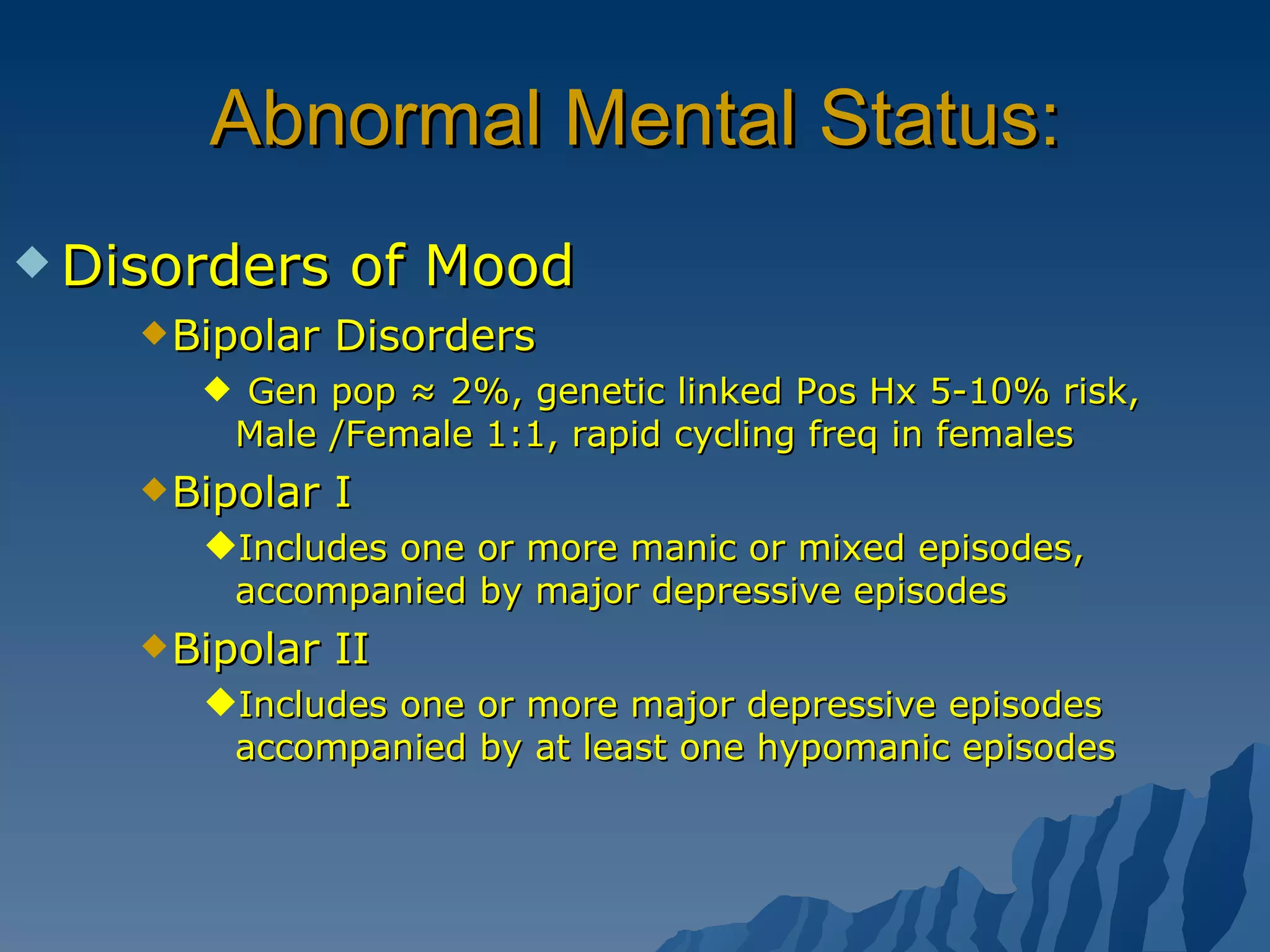 Abnormal Mental Status: Disorders of Mood Bipolar Disorders  Gen pop ≈ 2%, genetic linked Pos Hx 5-10% risk, Male /Female 1:1, rapid cycling freq in females  Bipolar I Includes one or more manic or mixed episodes, accompanied by major depressive episodes Bipolar II Includes one or more major depressive episodes accompanied by at least one hypomanic episodes 