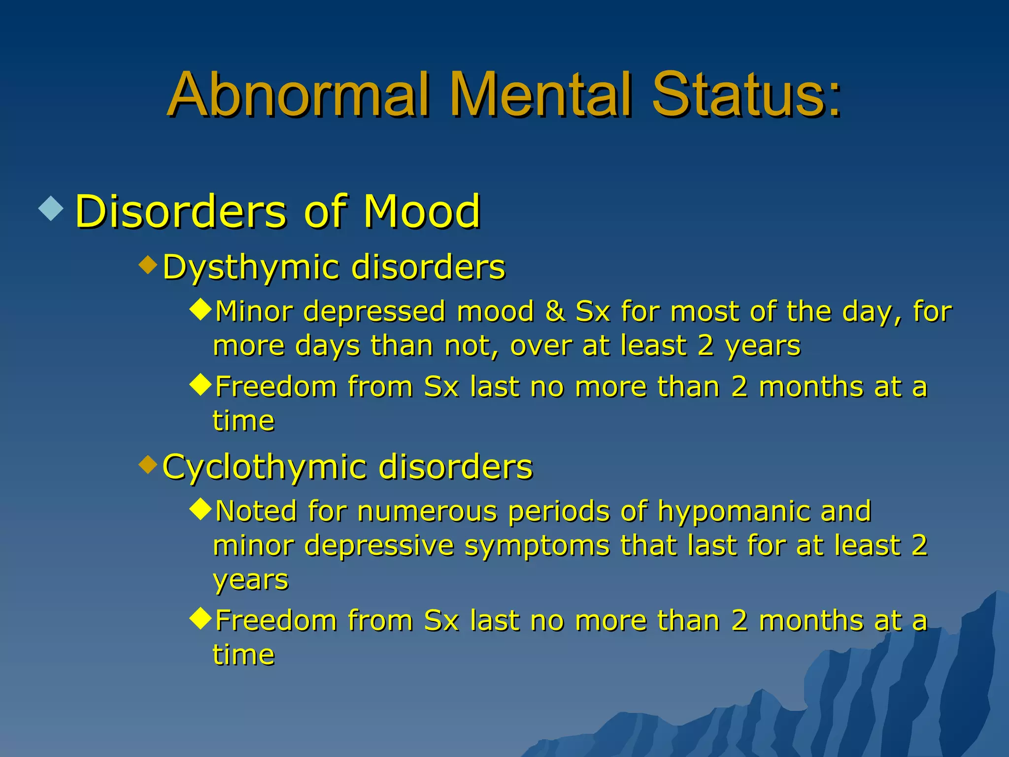 Abnormal Mental Status: Disorders of Mood Dysthymic disorders Minor depressed mood & Sx for most of the day, for more days than not, over at least 2 years Freedom from Sx last no more than 2 months at a time Cyclothymic disorders Noted for numerous periods of hypomanic and minor depressive symptoms that last for at least 2 years Freedom from Sx last no more than 2 months at a time 