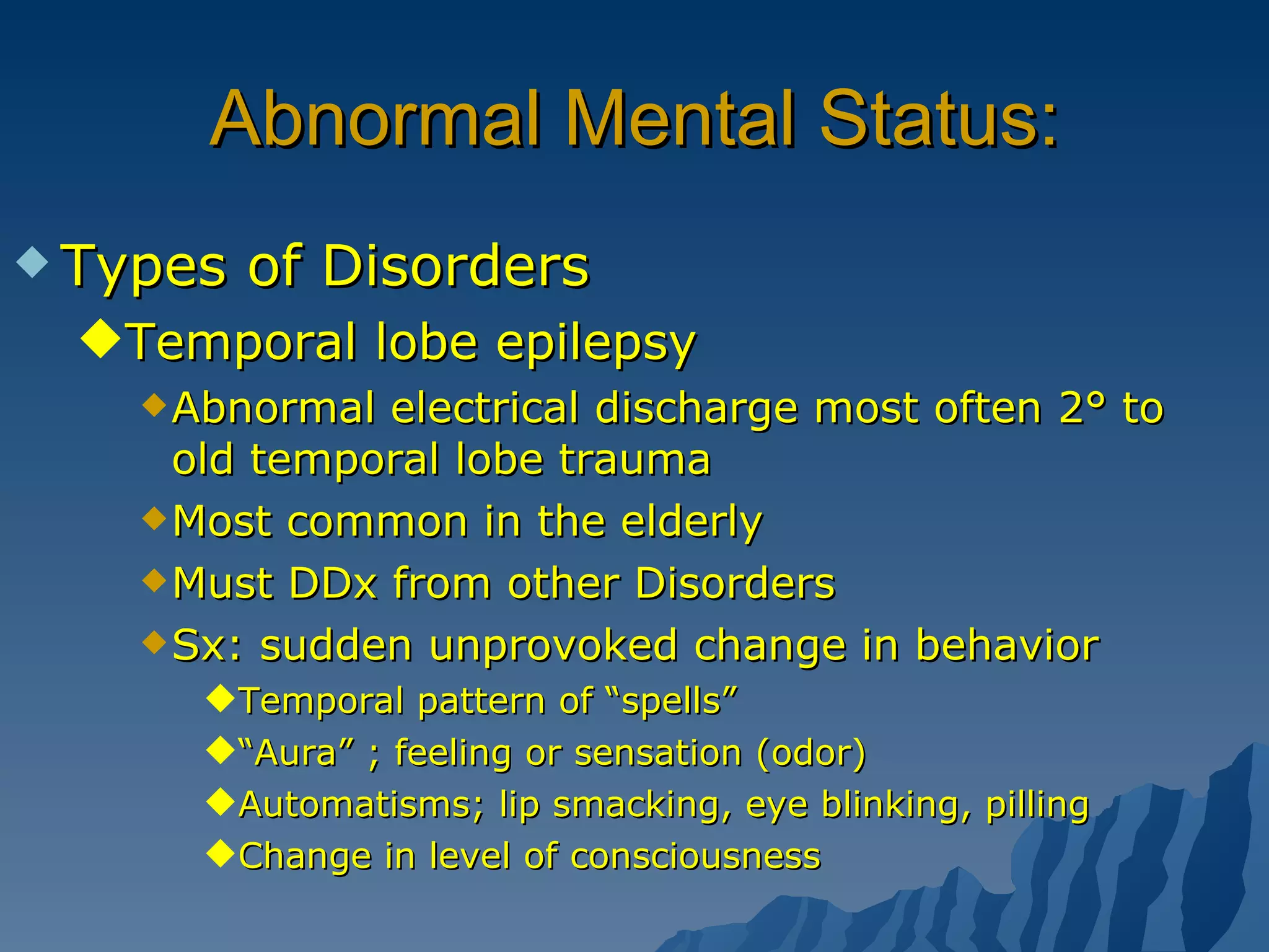 Abnormal Mental Status: Types of Disorders Temporal lobe epilepsy Abnormal electrical discharge most often 2° to old temporal lobe trauma Most common in the elderly Must DDx from other Disorders Sx: sudden unprovoked change in behavior Temporal pattern of “spells” “ Aura” ; feeling or sensation (odor) Automatisms; lip smacking, eye blinking, pilling Change in level of consciousness 