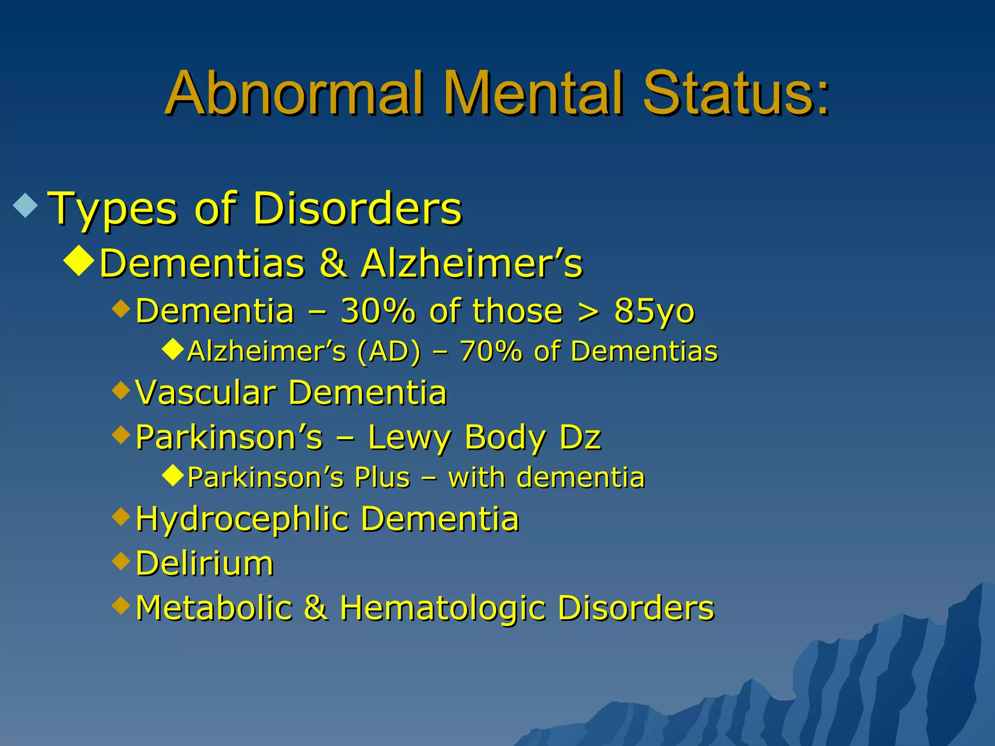 Abnormal Mental Status: Types of Disorders Dementias & Alzheimer’s Dementia – 30% of those > 85yo Alzheimer’s (AD) – 70% of Dementias Vascular Dementia  Parkinson’s – Lewy Body Dz Parkinson’s Plus – with dementia Hydrocephlic Dementia Delirium Metabolic & Hematologic Disorders 