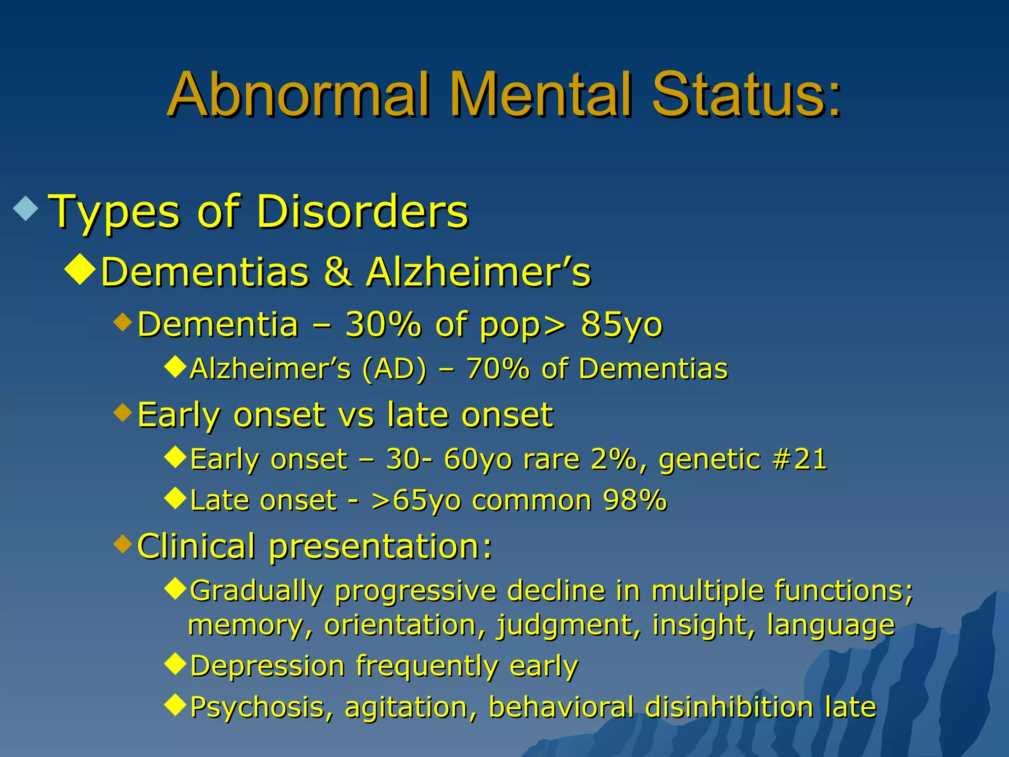 Abnormal Mental Status: Types of Disorders Dementias & Alzheimer’s Dementia – 30% of pop> 85yo Alzheimer’s (AD) – 70% of Dementias Early onset vs late onset Early onset – 30- 60yo rare 2%, genetic #21 Late onset - >65yo common 98% Clinical presentation: Gradually progressive decline in multiple functions; memory, orientation, judgment, insight, language Depression frequently early Psychosis, agitation, behavioral disinhibition late  