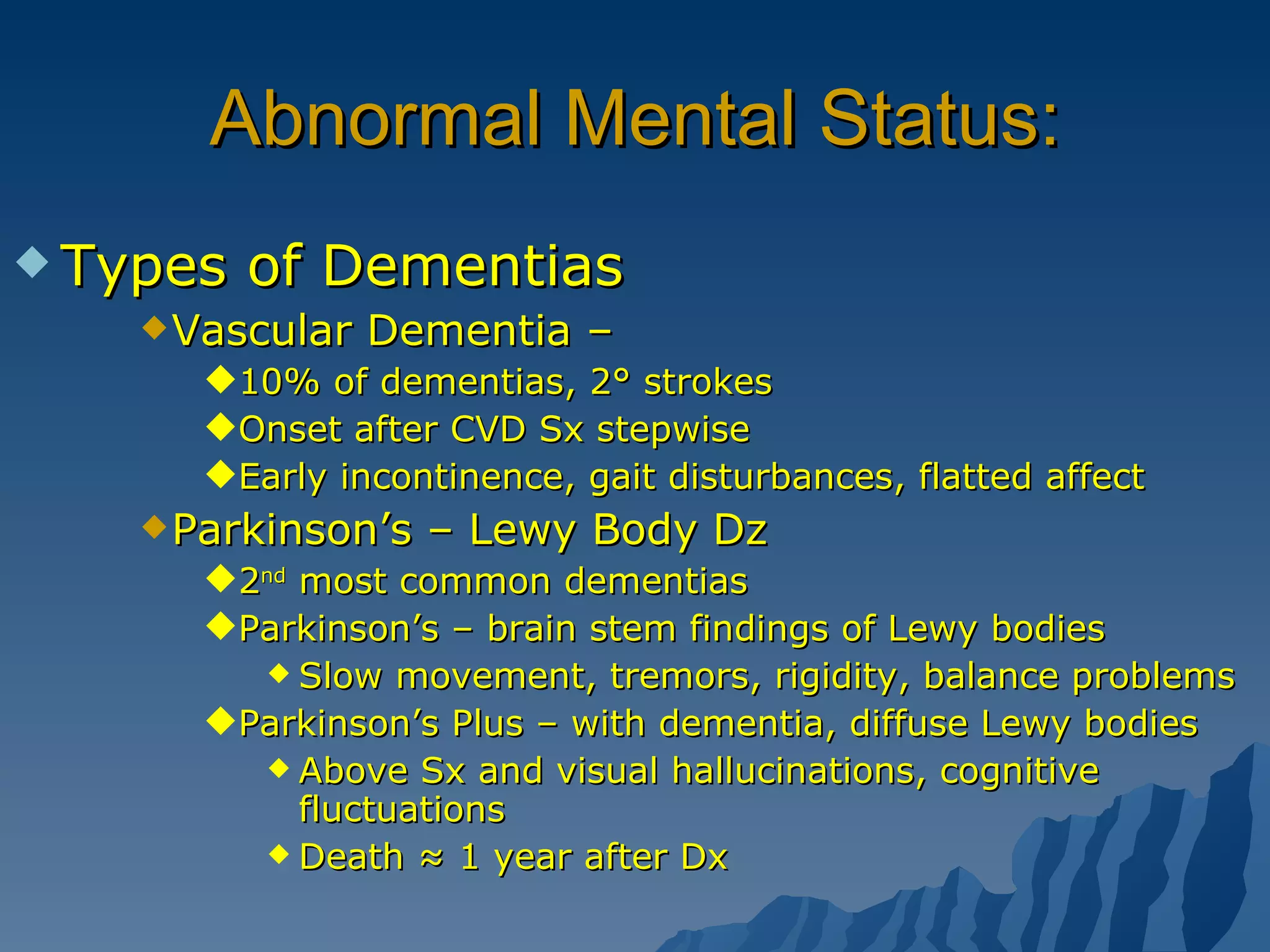 Abnormal Mental Status: Types of Dementias  Vascular Dementia –  10% of dementias, 2° strokes Onset after CVD Sx stepwise Early incontinence, gait disturbances, flatted affect Parkinson’s – Lewy Body Dz 2 nd  most common dementias Parkinson’s – brain stem findings of Lewy bodies Slow movement, tremors, rigidity, balance problems Parkinson’s Plus – with dementia, diffuse Lewy bodies Above Sx and visual hallucinations, cognitive fluctuations Death ≈ 1 year after Dx 