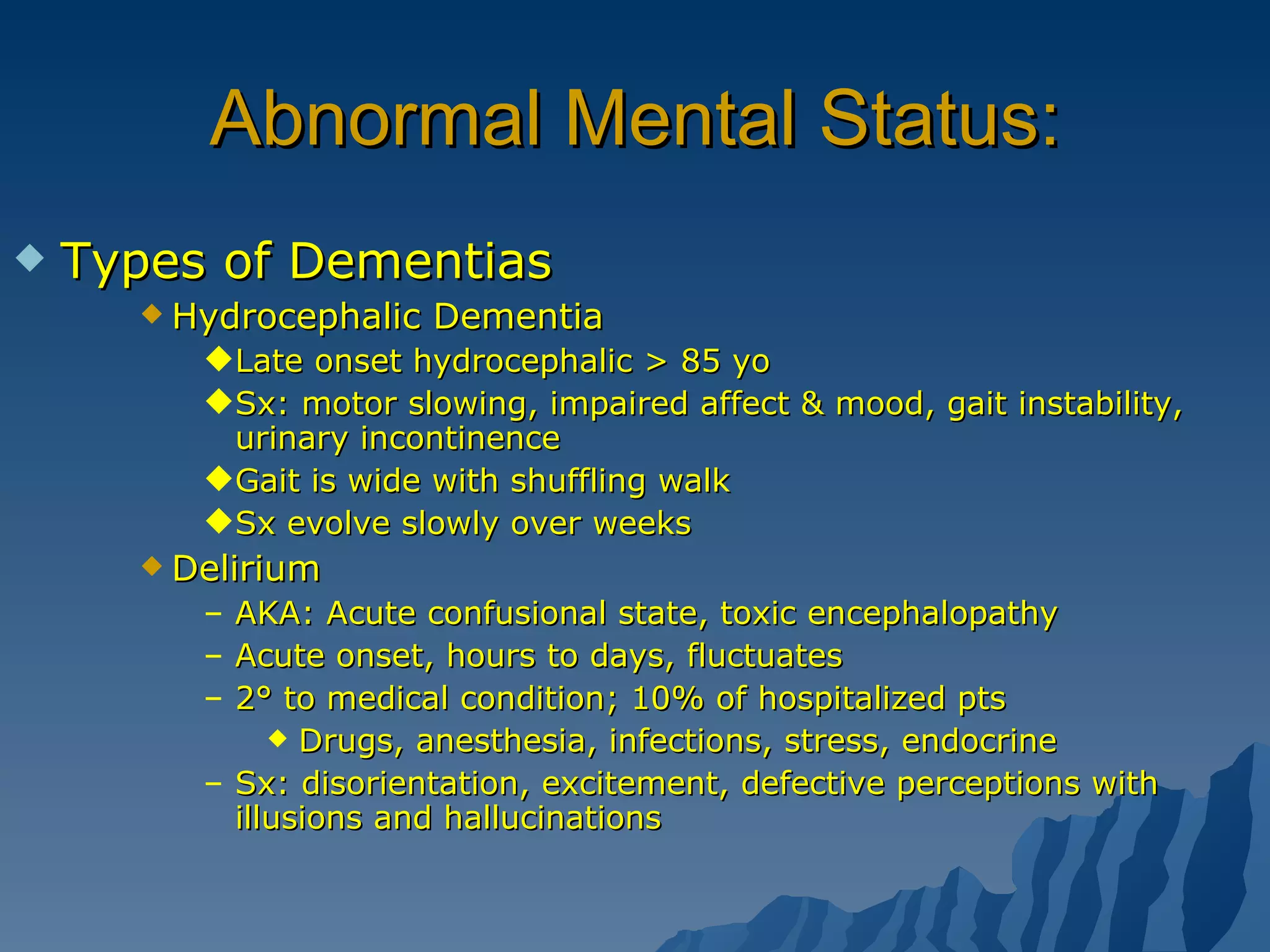 Abnormal Mental Status: Types of Dementias Hydrocephalic Dementia Late onset hydrocephalic > 85 yo Sx: motor slowing, impaired affect & mood, gait instability, urinary incontinence Gait is wide with shuffling walk Sx evolve slowly over weeks Delirium AKA: Acute confusional state, toxic encephalopathy Acute onset, hours to days, fluctuates 2° to medical condition; 10% of hospitalized pts Drugs, anesthesia, infections, stress, endocrine Sx: disorientation, excitement, defective perceptions with illusions and hallucinations 