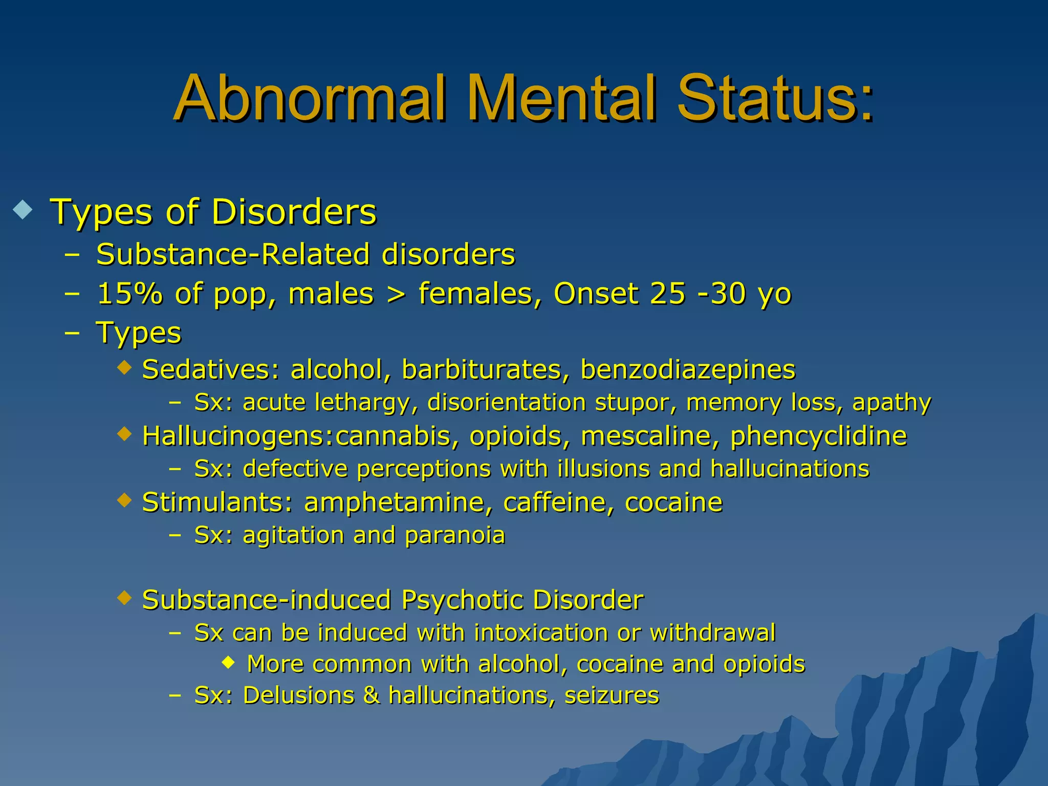 Abnormal Mental Status: Types of Disorders Substance-Related disorders 15% of pop, males > females, Onset 25 -30 yo Types Sedatives: alcohol, barbiturates, benzodiazepines Sx: acute lethargy, disorientation stupor, memory loss, apathy  Hallucinogens:cannabis, opioids, mescaline, phencyclidine Sx: defective perceptions with illusions and hallucinations Stimulants: amphetamine, caffeine, cocaine Sx: agitation and paranoia Substance-induced Psychotic Disorder Sx can be induced with intoxication or withdrawal More common with alcohol, cocaine and opioids Sx: Delusions & hallucinations, seizures  